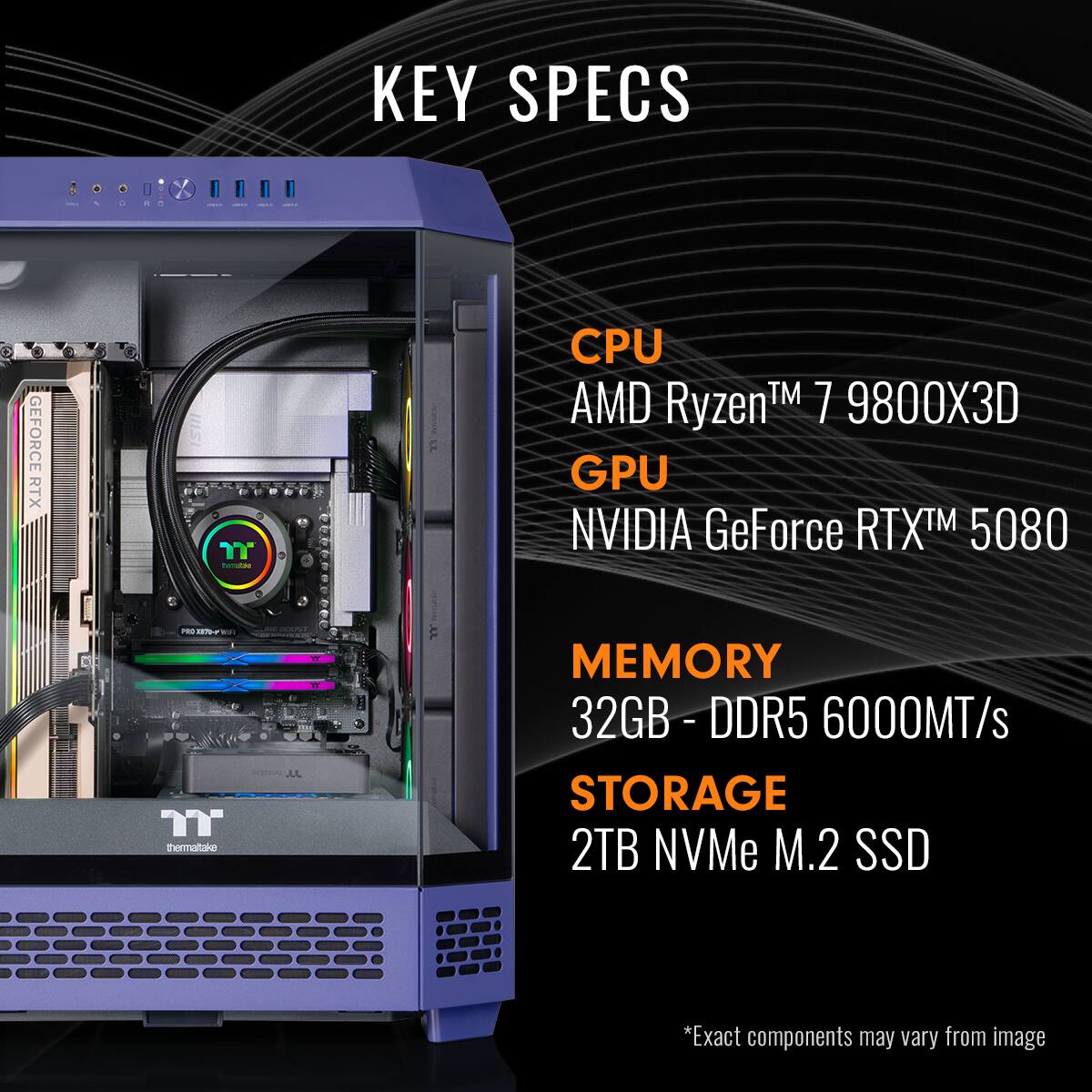 KEY SPECS

CPU  
AMD Ryzen™ 7 9800X3D

GPU  
NVIDIA GeForce RTX™ 5080

MEMORY  
32GB - DDR5 6000MT/s

STORAGE  
2TB NVMe M.2 SSD

*Exact components may vary from image
