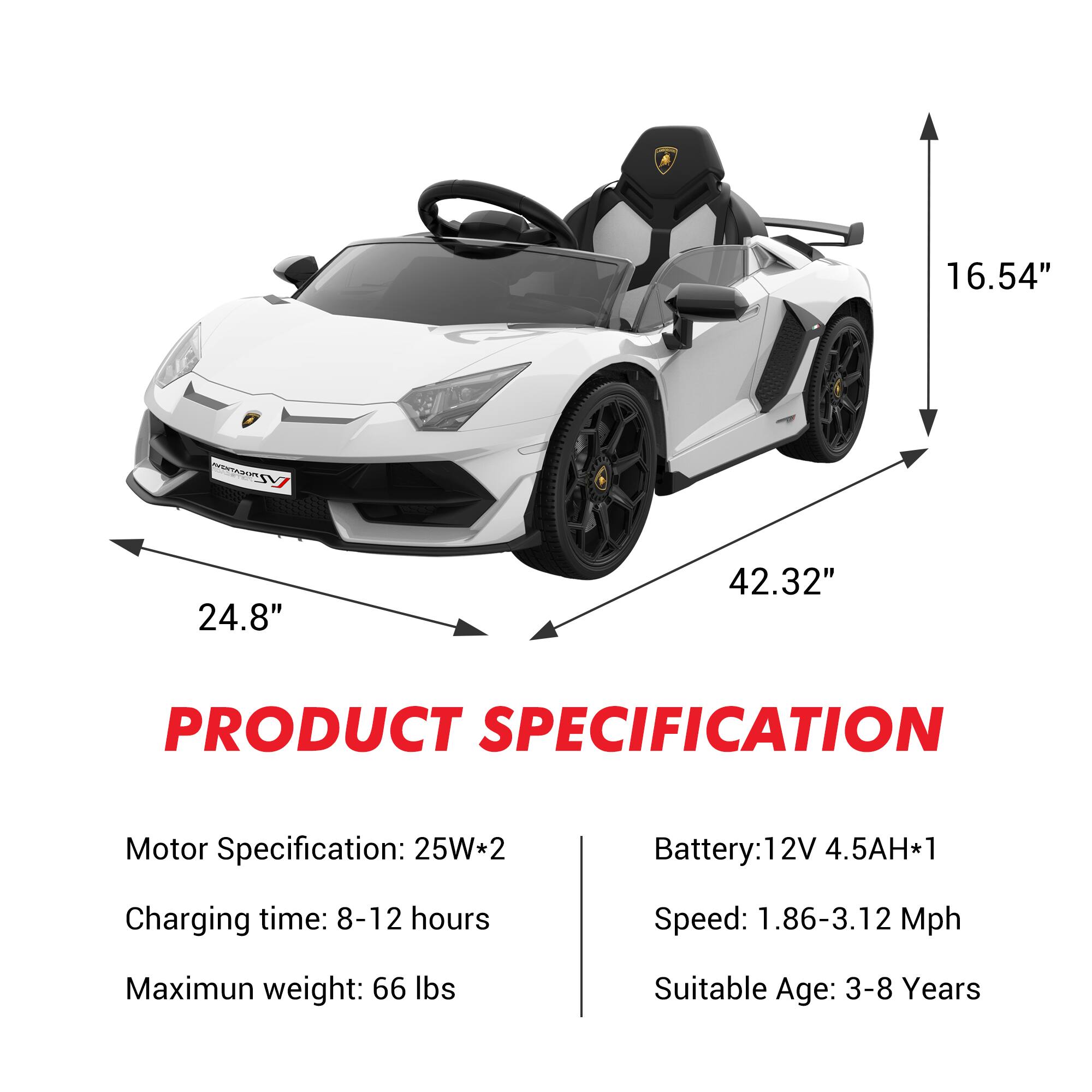 16.54"  
24.8"  
42.32"  

PRODUCT SPECIFICATION  

Motor Specification: 25W*2  
Charging time: 8-12 hours  
Maximum weight: 66 lbs  

Battery: 12V 4.5AH*1  
Speed: 1.86-3.12 Mph  
Suitable Age: 3-8 Years