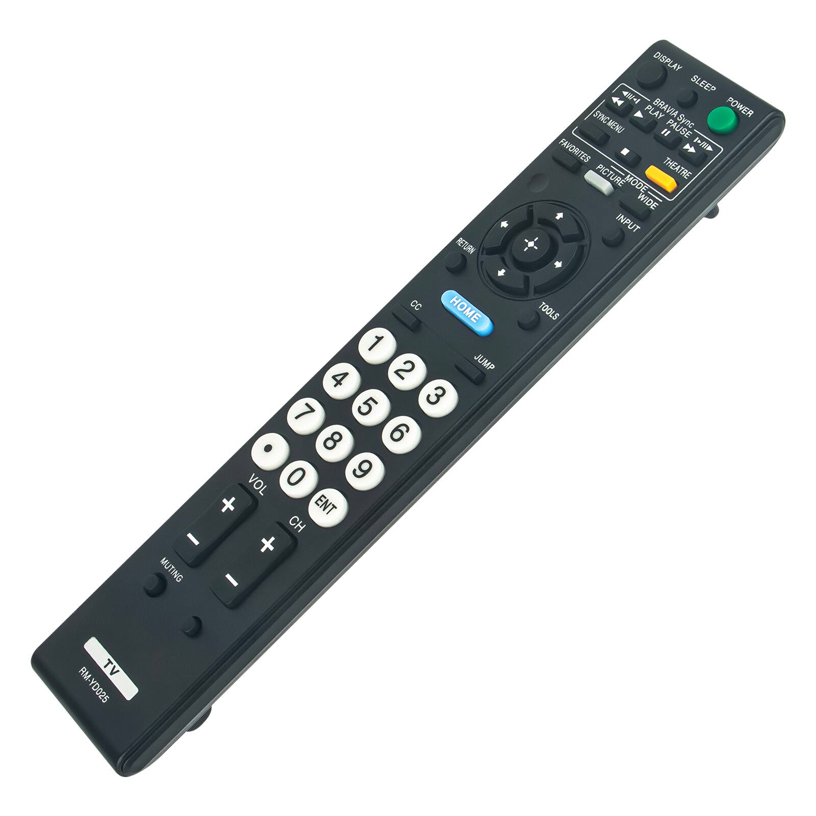 RETURN CC HOME 1 2 JUMP 4 5 3 7 8 6 . 0 9 VOL x ENT CH I + MUTING I  
DISPLAY AW-I SLEEP SYNCMENU PLAY BRAVIA Sync POWER " PAUSE FAVORITES AWA PICTURE MODE THEATRE WIDE INPUT TOOLS  
RM TV YD025
