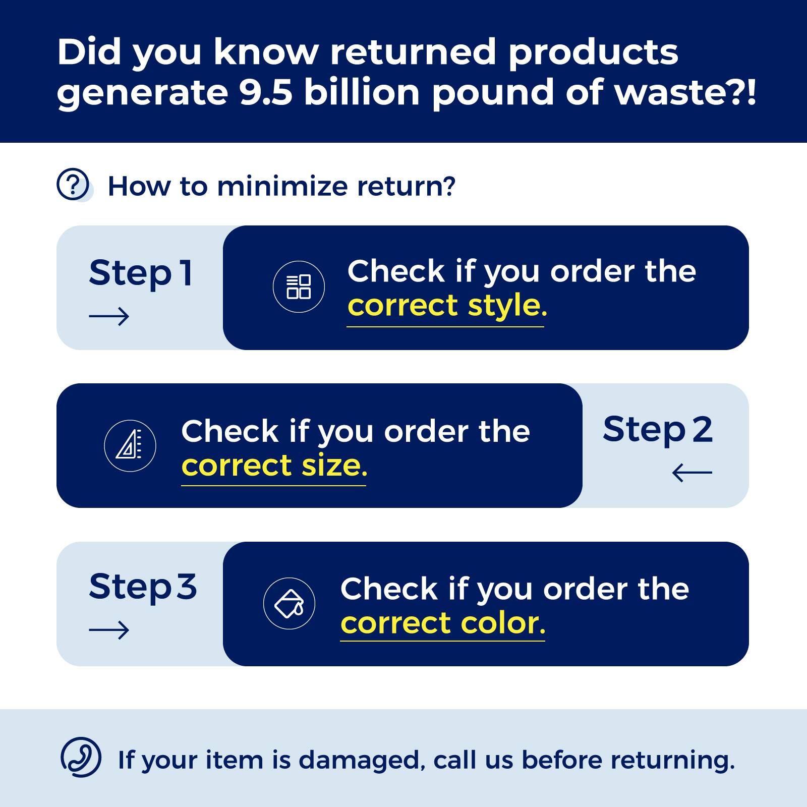 Did you know returned products generate 9.5 billion pounds of waste?!

How to minimize return?

Step 1: Check if you order the correct style.

Step 2: Check if you order the correct size.

Step 3: Check if you order the correct color.

If your item is damaged, call us before returning.