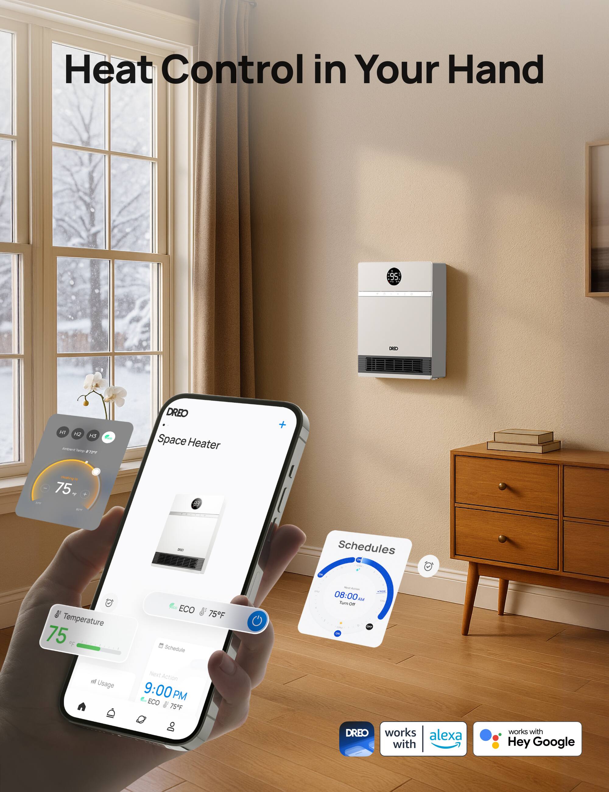 Heat Control in Your Hand

UASO
All H2 N5 ampent Temp 8.72%
DREO Space Heater
75
Schedules
Temperature 75
ECO Schedule
75F
- 08:00 AM Turn Off
Next Action 9:00 PM ECO 75F
DREO works with alexa
works with Hey Google