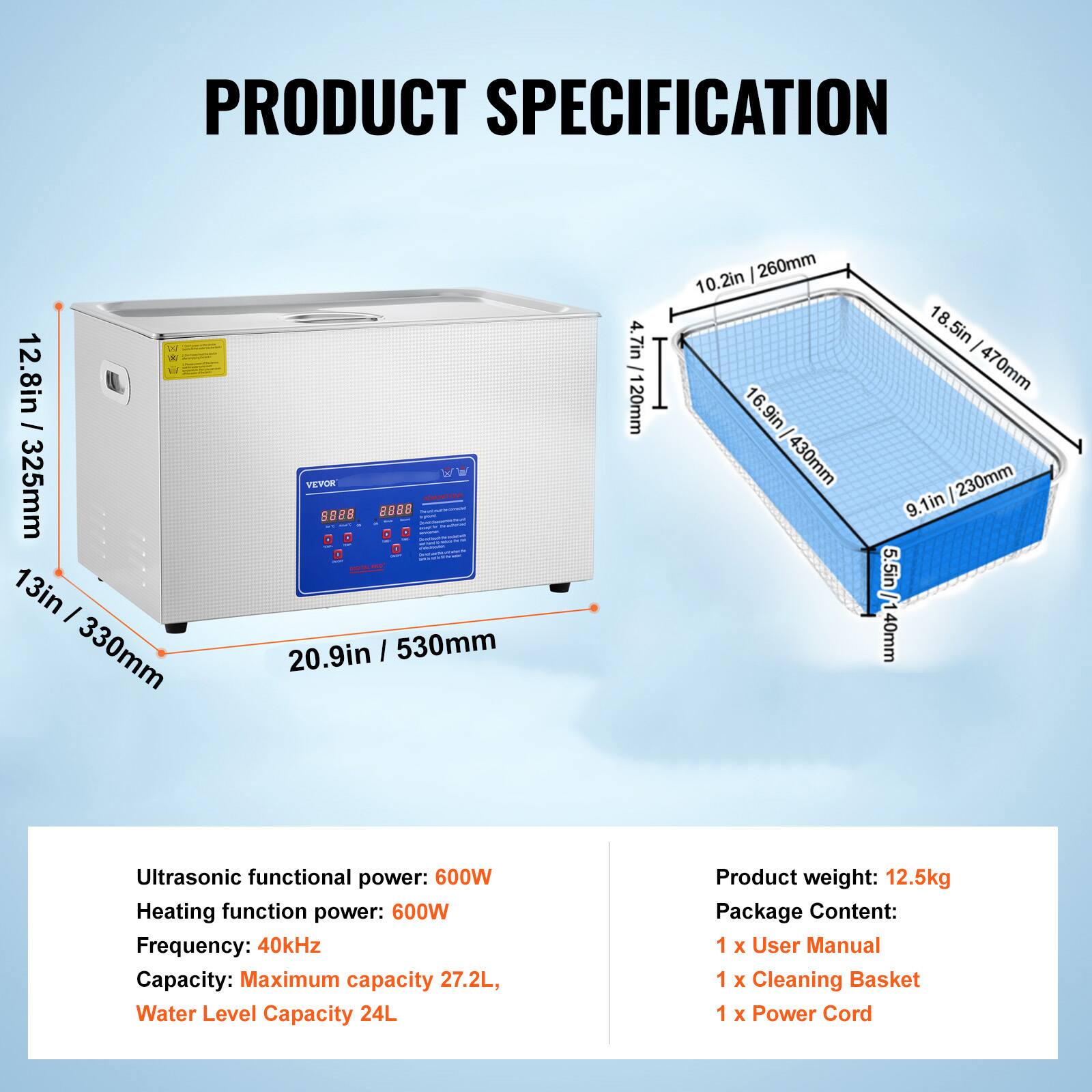PRODUCT SPECIFICATION

XI W 12.8in / 325mm 13in / 330mm

VEVOR ADMONITIONT 8828 8888   Queldidentschents.com - - arviews   - - 20.9in 530mm

4.7in 20mm

10.2in 260mm 16.9in / 430mm

18.5in 470mm 9.1in 230mm 1/ 5.5in 40mm

Ultrasonic functional power: 600W

Heating function power: 600W

Frequency: 40kHz

Capacity: Maximum capacity 27.2L, Water Level Capacity 24L

Product weight: 12.5kg

Package Content: 1 X User Manual 1 X Cleaning Basket 1 X Power Cord