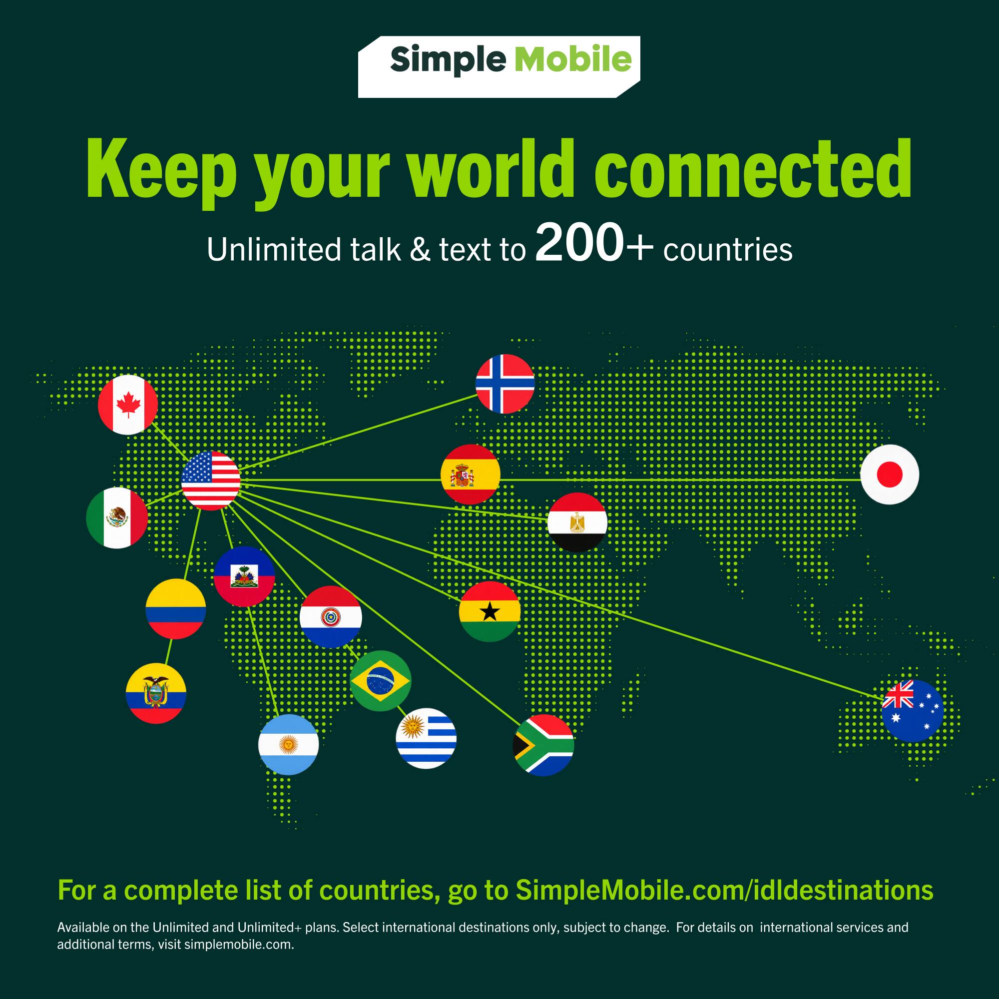 Simple Mobile  
Keep your world connected  
Unlimited talk & text to 200+ countries  

For a complete list of countries, go to SimpleMobile.com/idldestinations  
Available on the Unlimited and Unlimited+ plans. Select international destinations only, subject to change. For details on international services and additional terms, visit simplemobile.com.