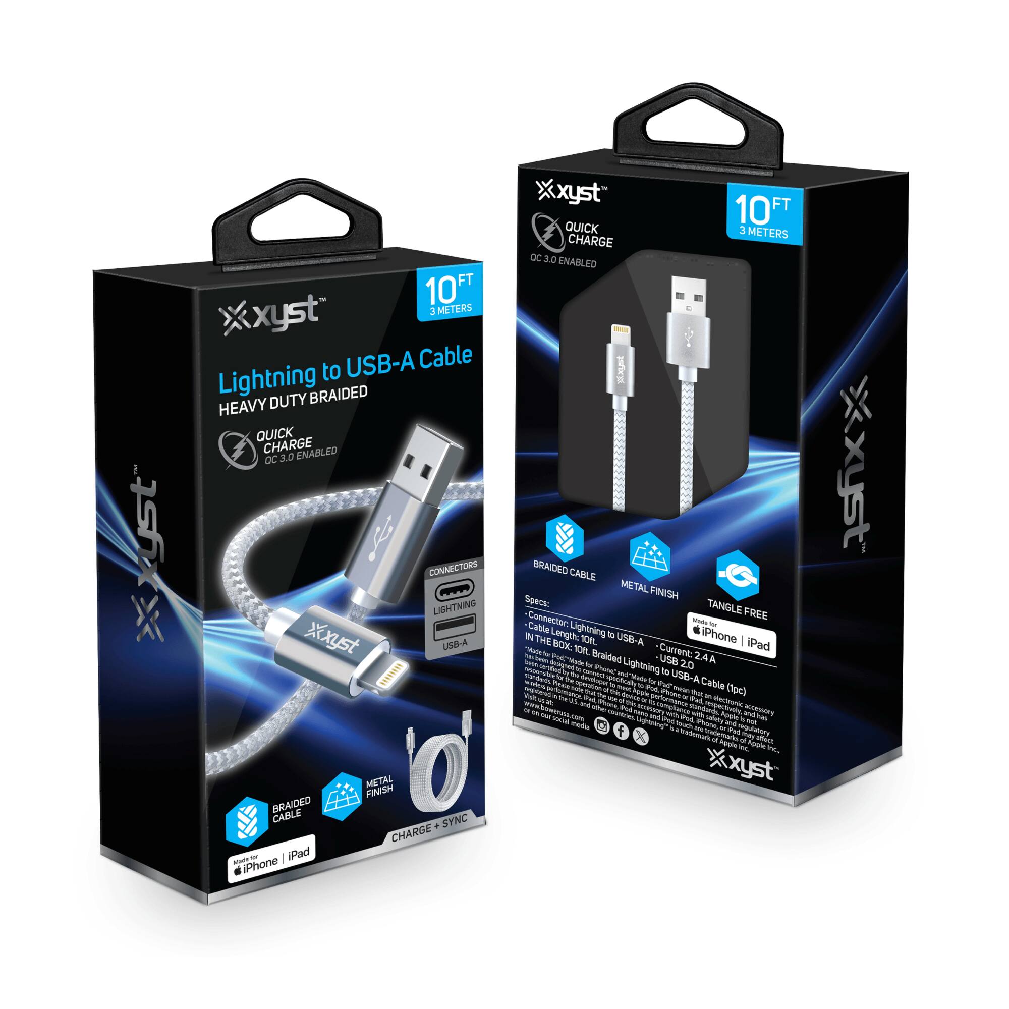 xyst™  
Lightning to USB-A Cable  
HEAVY DUTY BRAIDED  
QUICK CHARGE  
QC 3.0 ENABLED  

10 FT  
3 METERS  

CONNECTORS  
LIGHTNING  
USB-A  

BRAIDED CABLE  
METAL FINISH  
TANGLE FREE  

CHARGE + SYNC  

iPhone | iPad  

Specifications:  
- Cable: Lightning to USB-A  
- Length: 10 FT  
- Current: 2.4A  
- In the Box: 10 FT Braided Lightning to USB-A Cable (1 pc)  

xyst™  
QUICK CHARGE  
QC 3.0 ENABLED  

10 FT  
3 METERS  

BRAIDED CABLE  
METAL FINISH  
TANGLE FREE  

CHARGE + SYNC  

iPhone | iPad  

Specifications:  
- Cable: Lightning to USB-A  
- Length: 10 FT  
- Current: 2.4A  
- In the Box: 10 FT Braided Lightning to USB-A Cable (1 pc)  

xyst™  
QUICK CHARGE  
QC 3.0 ENABLED  

10 FT  
3 METERS  

BRAIDED CABLE  
