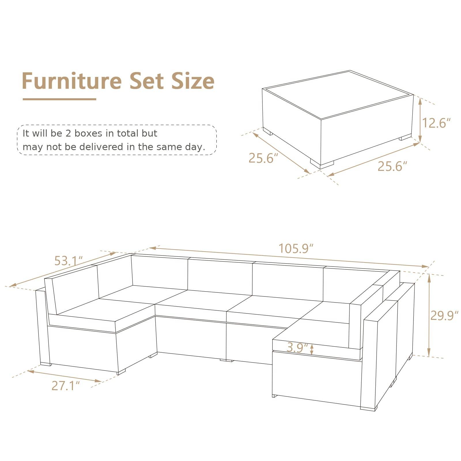 Furniture Set Size

It will be 2 boxes in total but may not be delivered in the same day.

- Box 1: 25.6" x 25.6" x 12.6"
- Box 2: 105.9" x 53.1" x 29.9" x 27.1" x 3.9"