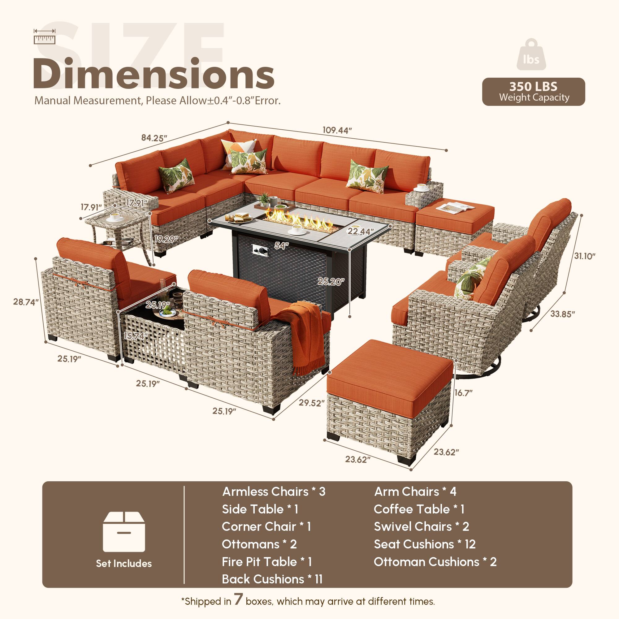 **Dimensions**  
Manual Measurement, Please Allow±0.4"-0.8" Error.  

**Weight Capacity**  
350 LBS  

**Dimensions**  
- 109.44"  
- 84.25"  
- 17.91"  
- 17.91"  
- 19.20"  
- 64"  
- 22.44"  
- 31.10"  
- 25.20"  
- 28.74"  
- 26.19"  
- 33.85"  
- 25.19"  
- 25.19"  
- 25.19"  
- 29.52"  
- 16.7"  
- 23.62"  

**Set Includes**  
- Armless Chairs * 3  
- Arm Chairs * 4  
- Side Table * 1  
- Coffee Table * 1  
- Corner Chair * 1  
- Swivel Chairs * 2  
- Ottomans * 2  
- Seat Cushions