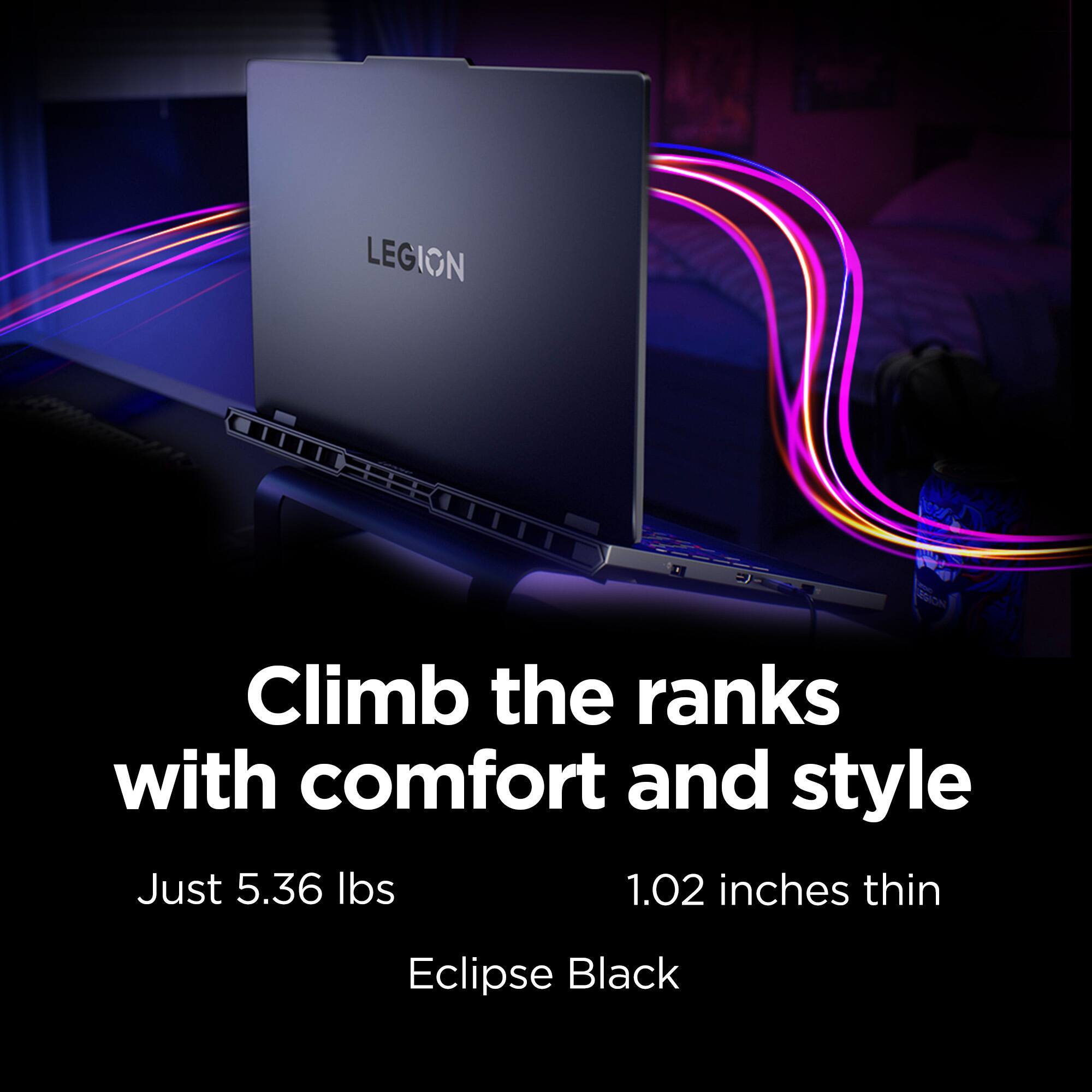 LEGION  
Climb the ranks with comfort and style  
Just 5.36 lbs  
1.02 inches thin  
Eclipse Black