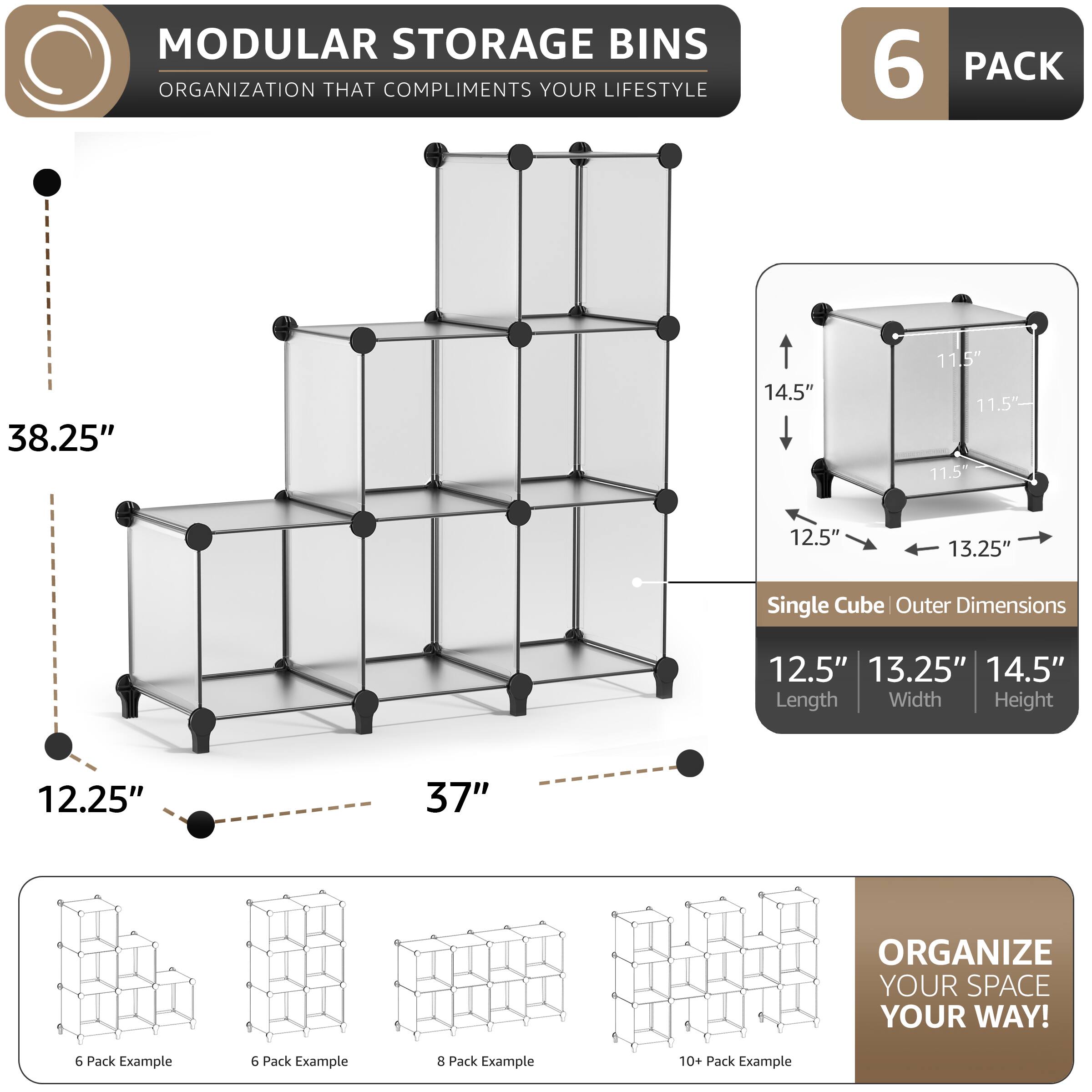 MODULAR STORAGE BINS  
ORGANIZATION THAT COMPLIMENTS YOUR LIFESTYLE  

6 PACK  

38.25"  
14.5"  
11.5"  
11.5"  
11.5"  
12.5"  
13.25"  

Single Cube Outer Dimensions  
12.5"  
13.25"  
14.5"  
Length  
Width  
Height  

12.25"  
37"  

ORGANIZE YOUR SPACE YOUR WAY!  

6 Pack Example  
6 Pack Example  
8 Pack Example  
10+ Pack Example