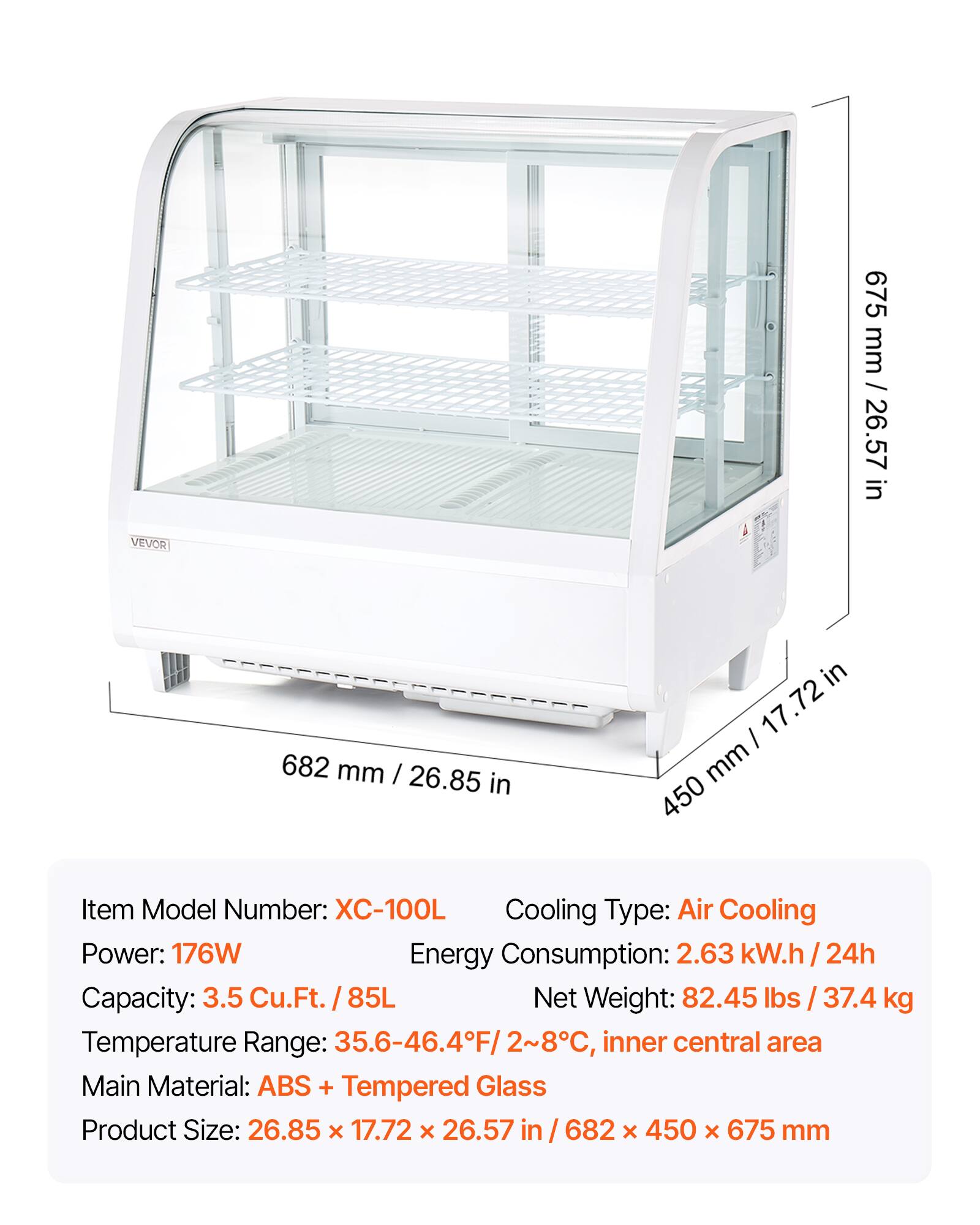 675 mm / 26.57 in  
682 mm / 26.85 in  
450 mm / 17.72 in  

Item Model Number: XC-100L  
Cooling Type: Air Cooling  
Power: 176W  
Energy Consumption: 2.63 kW.h / 24h  
Capacity: 3.5 Cu.Ft. / 85L  
Net Weight: 82.45 lbs / 37.4 kg  
Temperature Range: 35.6-46.4°F / 2-8°C, inner central area  
Main Material: ABS + Tempered Glass  
Product Size: 26.85 x 17.72 x 26.57 in / 682 x 450 x 675 mm