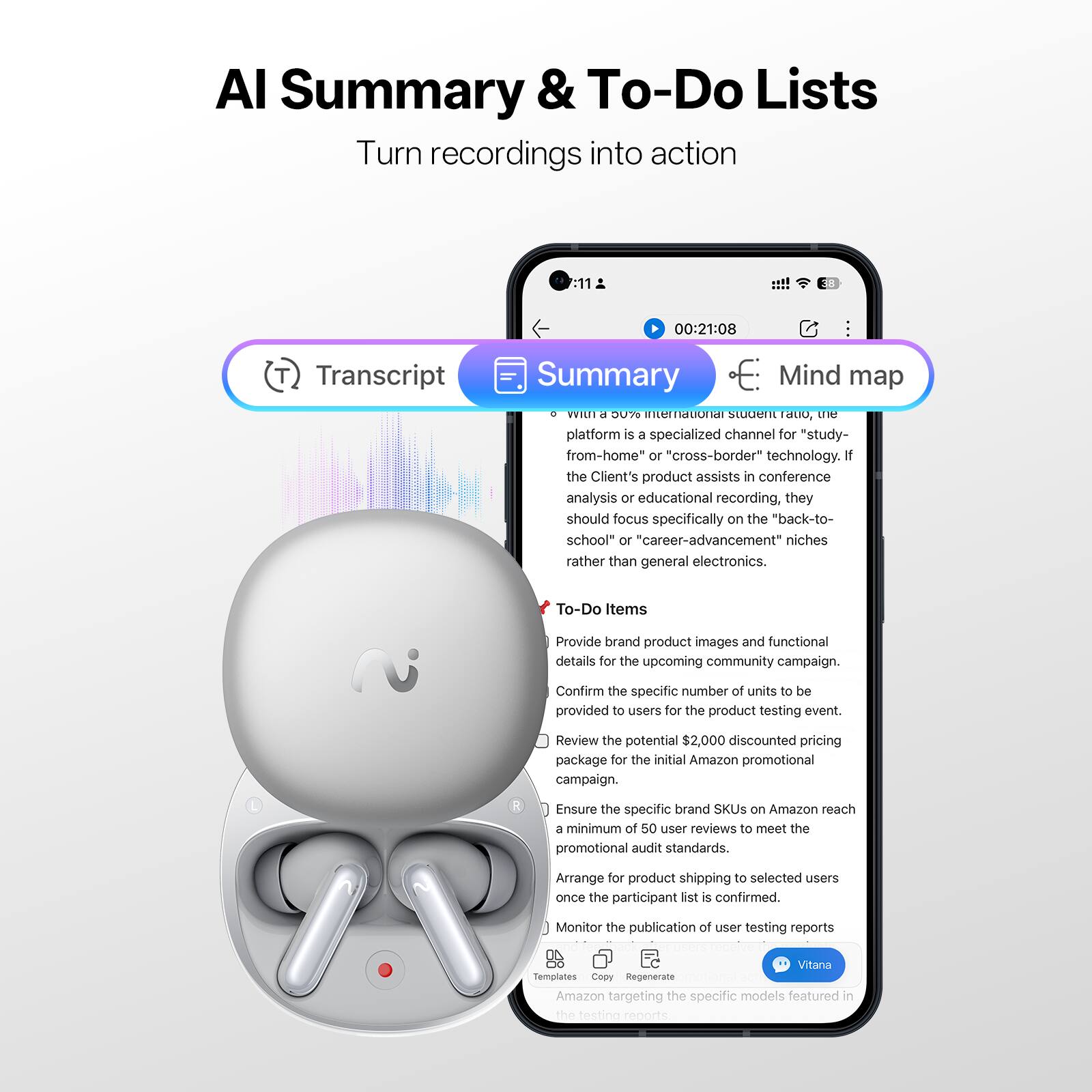 AI Summary & To-Do Lists  
Turn recordings into action

Transcript Summary Mind map

- With a 50% international student ratio, the platform is a specialized channel for "study-from-home" or "cross-border" technology. If the Client's product assists in conference analysis or educational recording, they should focus specifically on the "back-to-school" or "career-advancement" niches rather than general electronics.

To-Do Items
- Provide brand product images and functional details for the upcoming community campaign.
- Confirm the specific number of units to be provided to users for the product testing event.
- Review the potential $2,000 discounted pricing package for the initial Amazon promotional campaign.
- Ensure the specific brand SKUs on Amazon reach a minimum of 50 user reviews to meet the promotional audit standards.
- Arrange for product shipping to selected users once the participant list is confirmed.
- Monitor the publication of user testing reports.