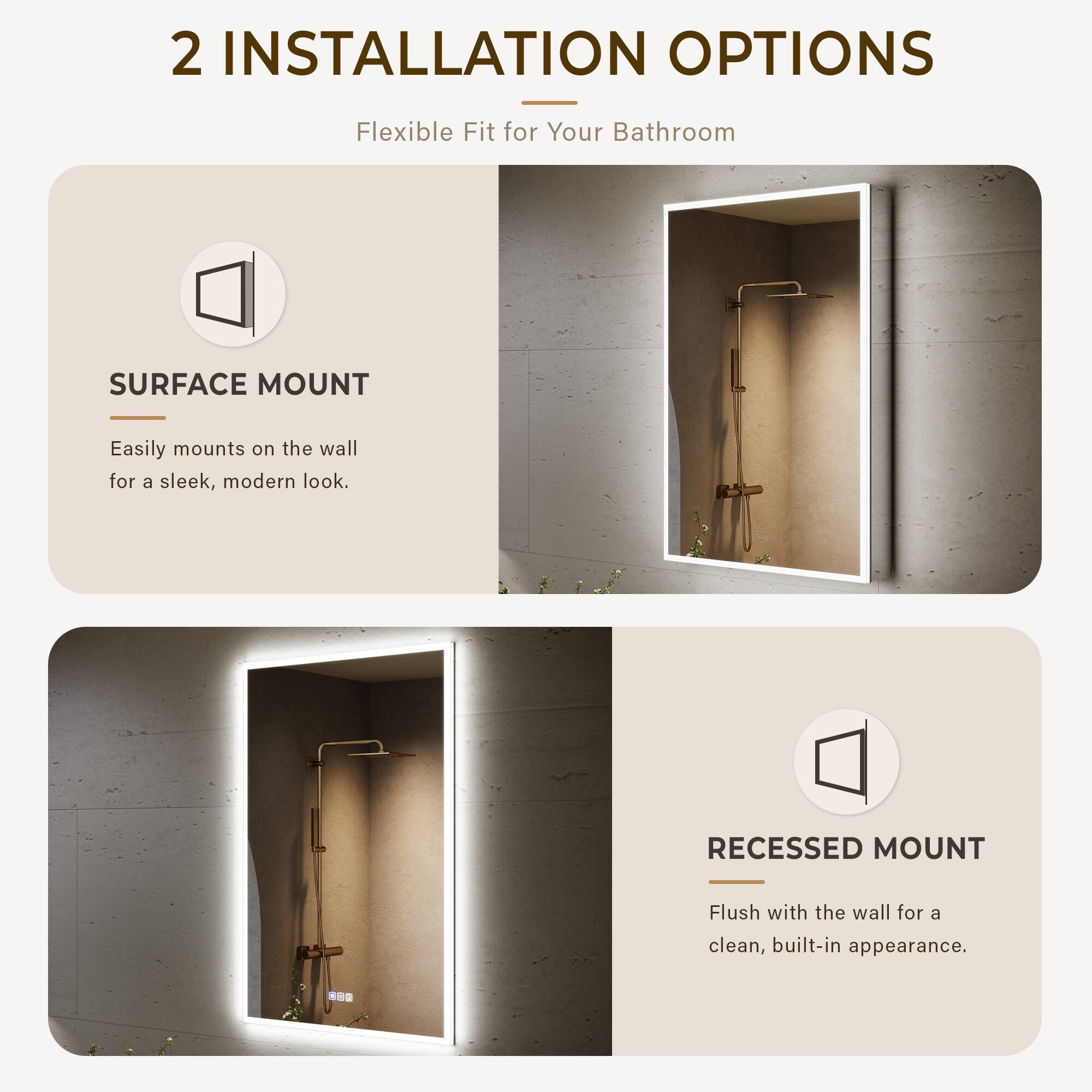 2 INSTALLATION OPTIONS  
Flexible Fit for Your Bathroom  

SURFACE MOUNT  
Easily mounts on the wall for a sleek, modern look.  

RECESSED MOUNT  
Flush with the wall for a clean, built-in appearance.