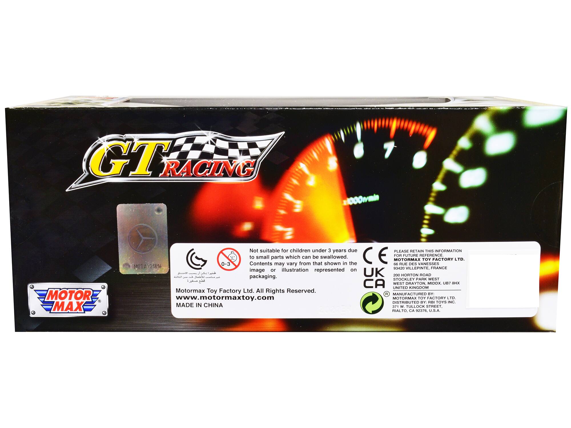 GTR RACING 11000w/min MOTOR MAX  
Not suitable for children under 3 years due to small parts which can be swallowed.  
E  
PLEASE RETAIN THIS INFORMATION FOR FUTURE REFERENCE  
MOTORMAX TOY FACTORY LTD.  
66 RUE DES VANESSES  
93420 VILLEPINTE, FRANCE  
300 HONTON ROAD  
STOCKLEY PARK WEST  
WEST DRAYTON, MIDDLEX, UB7 8HX  
UNITED KINGDOM  
MANUFACTURED BY: www.motormaxtoy.com  
MOTORMAX TOY FACTORY LTD.  
DISTRIBUTED BY RBI TOYS INC.  
RIALTO, CA 92376 U.S.A.