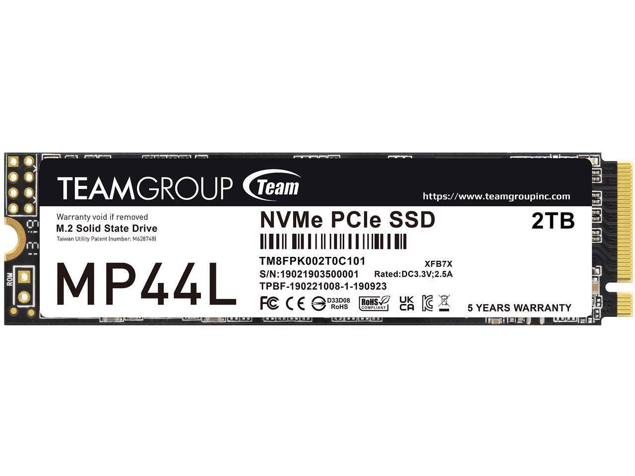 TEAMGROUP Team  
https://www.teamgroupinc.com  
Warranty void if removed  
NVMe PCIe SSD  
M.2 Solid State Drive  
2TB  
Taiwan Utility Patent Number: M6287481  
MP44L  
TM8FPK002T0C101  
XFB7X  
S/N: 19021903500001  
Rated: DC3.3V; 2.5A  
TPBF-190221008-1-190923  
033D08  
ROHS COMPLIANT  
5 YEARS WARRANTY  

FC CE  
UK KC  
CA  

RoHS COMPLIANT