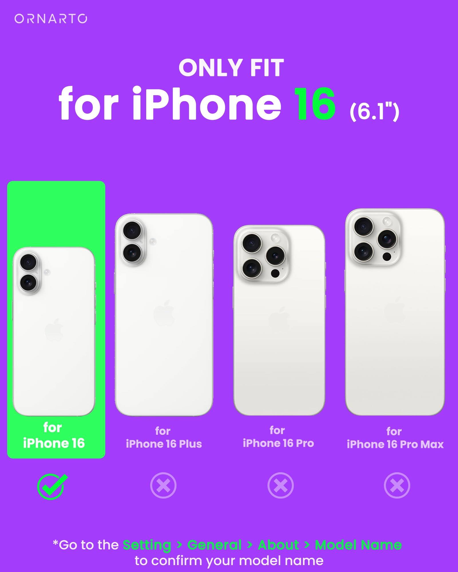 ORNARTO ONLY FIT for iPhone 16 (6.1") for iPhone 16 for iPhone 16 Plus for iPhone 16 Pro for iPhone 16 Pro Max *Go to the Setting General About Model Name to confirm your model name