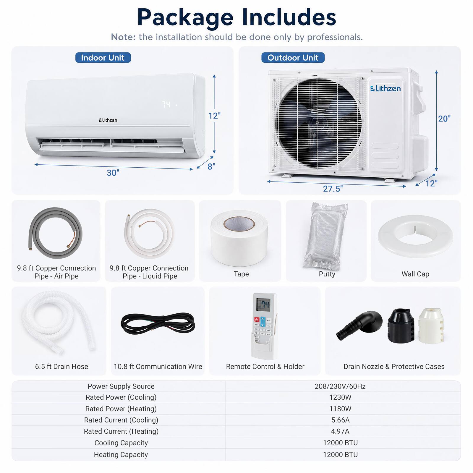 Package Includes  
Note: the installation should be done only by professionals.

Indoor Unit  
Outdoor Unit  
Lithzen  
Lithzen  
74  
12"  
20"  
30"  
8"  
27.5"  
12"  
9.8 ft Copper Connection Pipe - Air Pipe  
9.8 ft Copper Connection Pipe - Liquid Pipe  
Tape  
Putty  
Wall Cap  
6.5 ft Drain Hose  
10.8 ft Communication Wire  
Remote Control & Holder  
Drain Nozzle & Protective Cases  
Power Supply Source  
Rated Power (Cooling)  
Rated Power (Heating)  
Rated Current (Cooling)  
Rated Current (Heating)  
Cooling Capacity  
Heating Capacity  
208/230V/60Hz  
1230W  
1180W  
5.66A  
4.97A  
12000 BTU  
12000 BTU