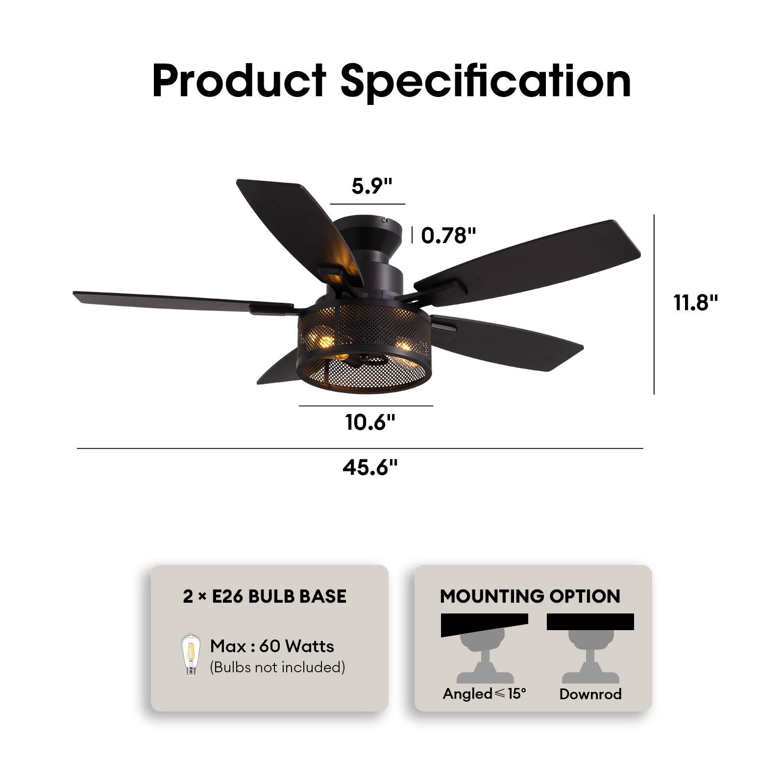 Product Specification

- Blade Length: 5.9"
- Blade Width: 0.78"
- Overall Length: 45.6"
- Diameter: 10.6"
- Height: 11.8"

2 x E26 Bulb Base
- Max: 60 Watts
- (Bulbs not included)

Mounting Option
- Angled ≤ 15°
- Downrod