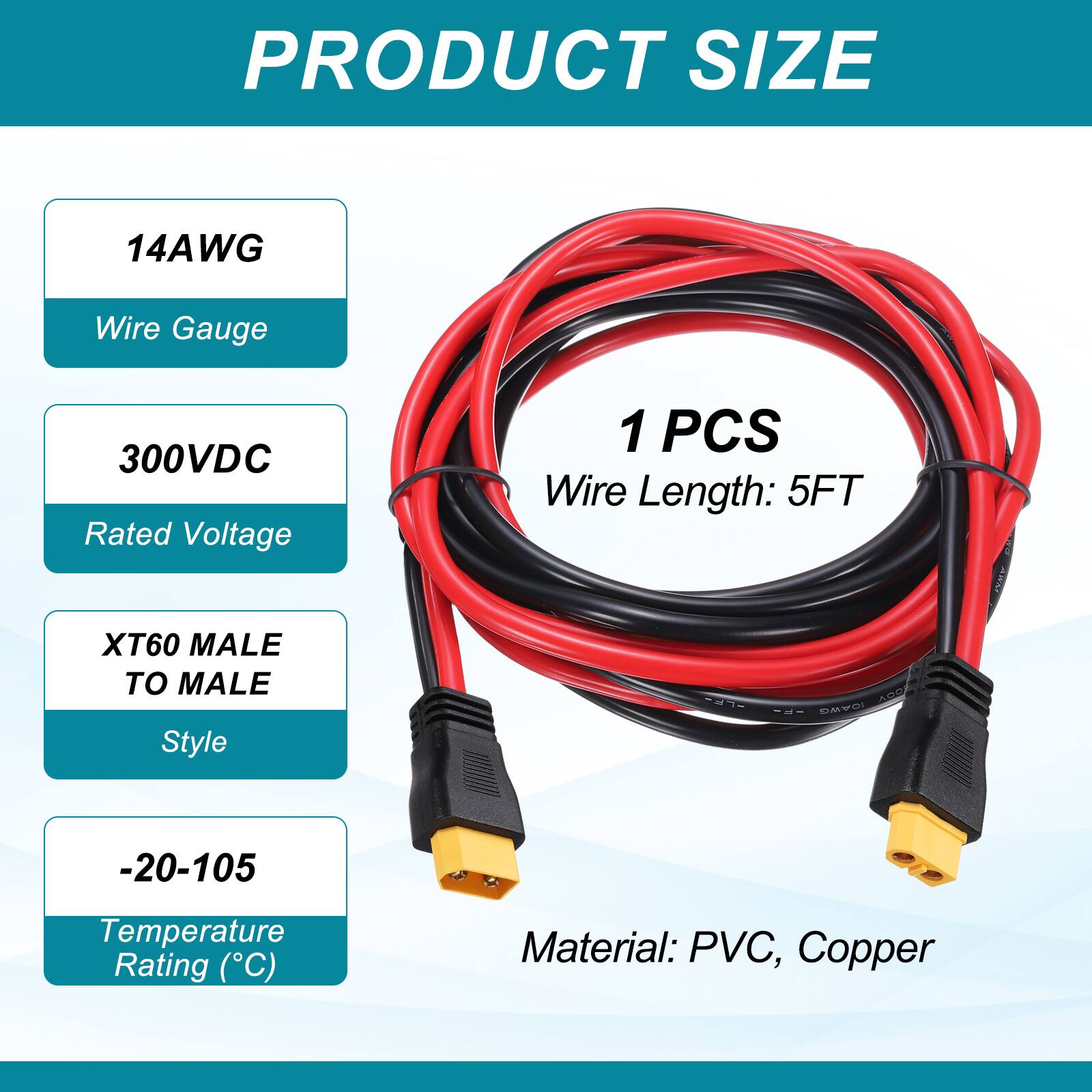 PRODUCT SIZE

14AWG  
Wire Gauge

300VDC  
Rated Voltage

XT60 MALE TO MALE  
Style

1 PCS  
Wire Length: 5FT

-20-105  
Temperature Rating (°C)

Material: PVC, Copper