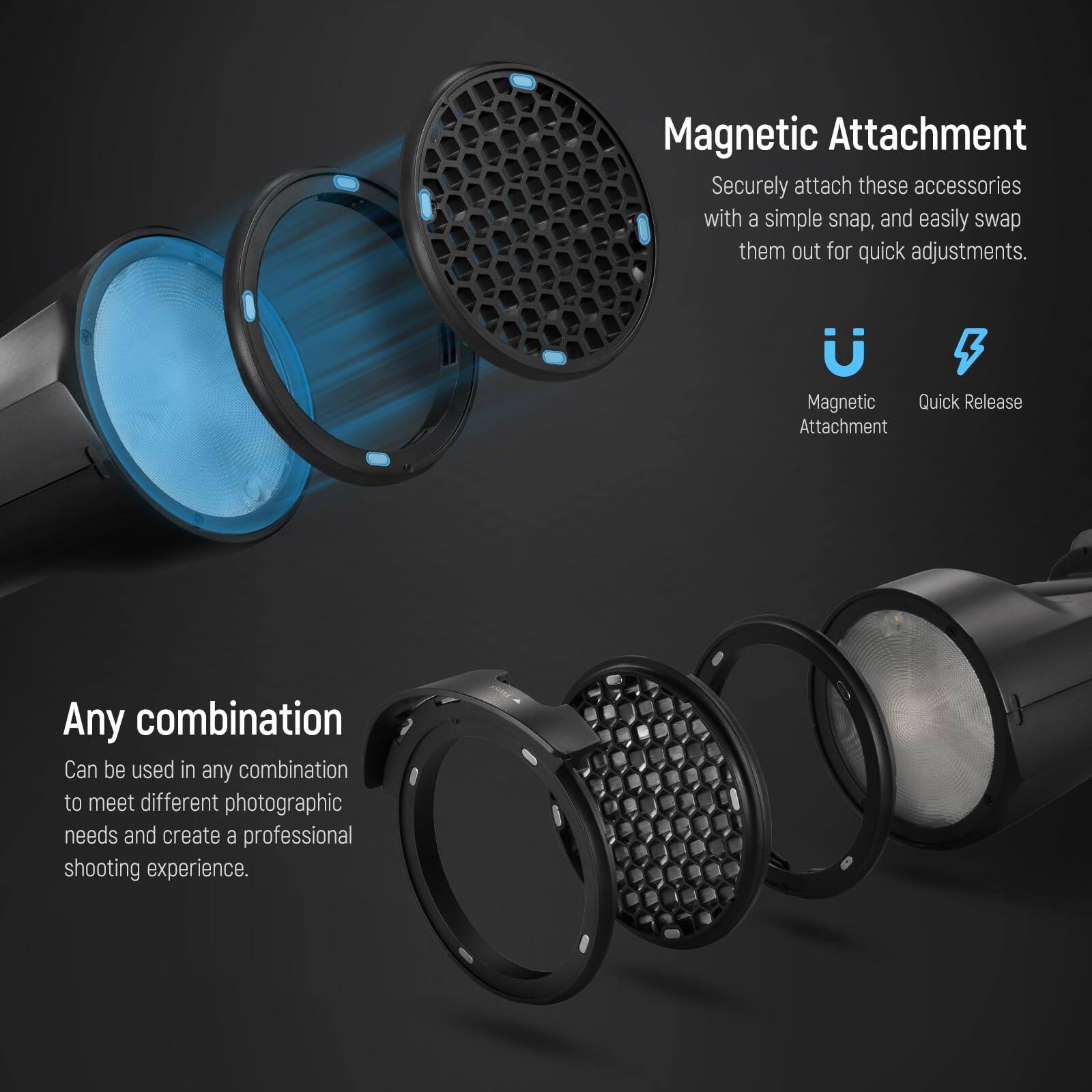 Magnetic Attachment  
Securely attach these accessories with a simple snap, and easily swap them out for quick adjustments.  

Magnetic Quick Release Attachment  
Any combination  
Can be used in any combination to meet different photographic needs and create a professional shooting experience.