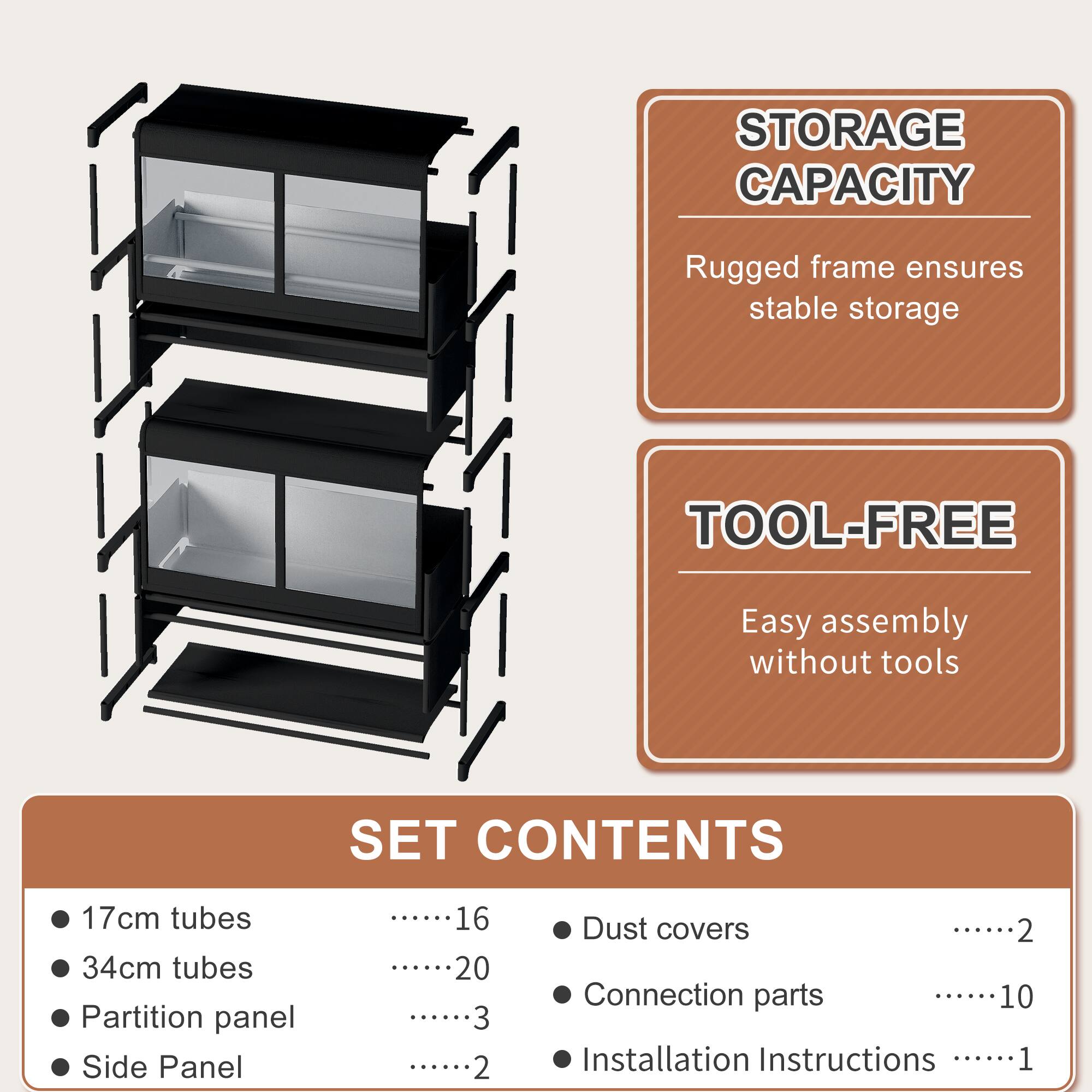 STORAGE CAPACITY  
Rugged frame ensures stable storage  

TOOL-FREE  
Easy assembly without tools  

SET CONTENTS  
- 17cm tubes ........16  
- 34cm tubes ........20  
- Partition panel ........3  
- Side Panel ........2  
- Dust covers ........2  
- Connection parts ........10  
- Installation Instructions ........1