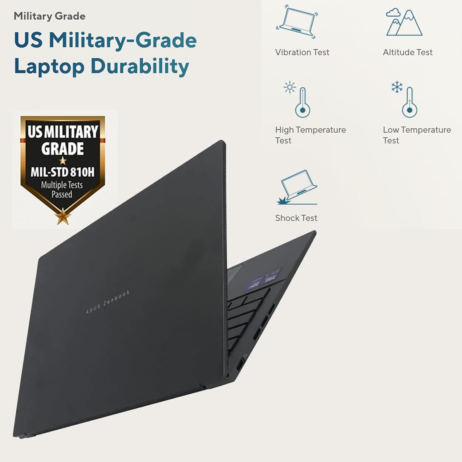 Military Grade  
US Military-Grade Laptop Durability  

US MILITARY GRADE  
MIL-STD 810H  
Multiple Tests Passed  

- Vibration Test  
- Altitude Test  
- High Temperature Test  
- Low Temperature Test  
- Shock Test  

ASUS Zenbook