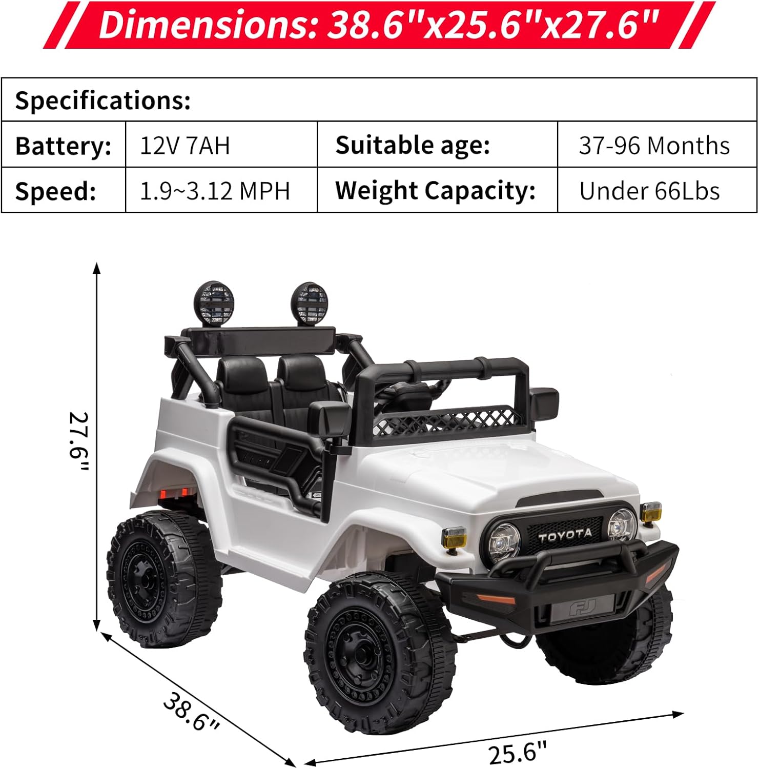 Dimensions: 38.6" x 25.6" x 27.6"

Specifications:
- Battery: 12V 7AH
- Speed: 1.9~3.12 MPH
- Suitable age: 37-96 Months
- Weight Capacity: Under 66Lbs

27.6"  
38.6"  
25.6"