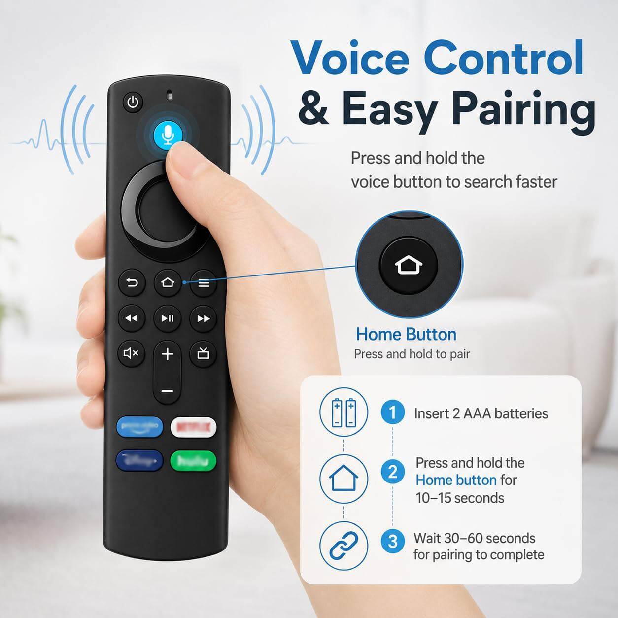Voice Control & Easy Pairing

Press and hold the voice button to search faster

Home Button
Press and hold to pair

1. Insert 2 AAA batteries
2. Press and hold the Home button for 10-15 seconds
3. Wait 30-60 seconds for pairing to complete