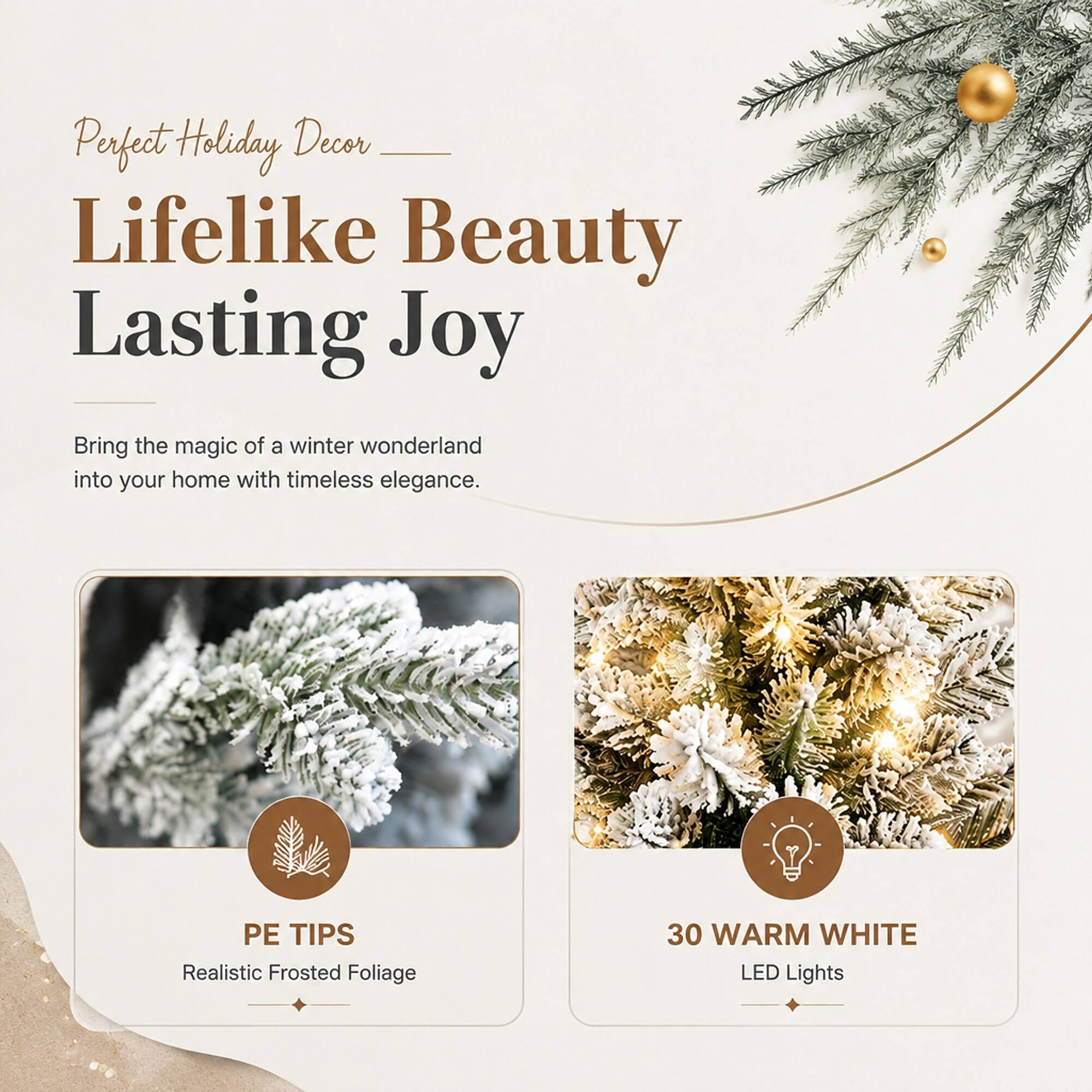 Perfect Holiday Decor  
Lifelike Beauty  
Lasting Joy  

Bring the magic of a winter wonderland into your home with timeless elegance.  

PE TIPS  
Realistic Frosted Foliage  

30 WARM WHITE LED Lights