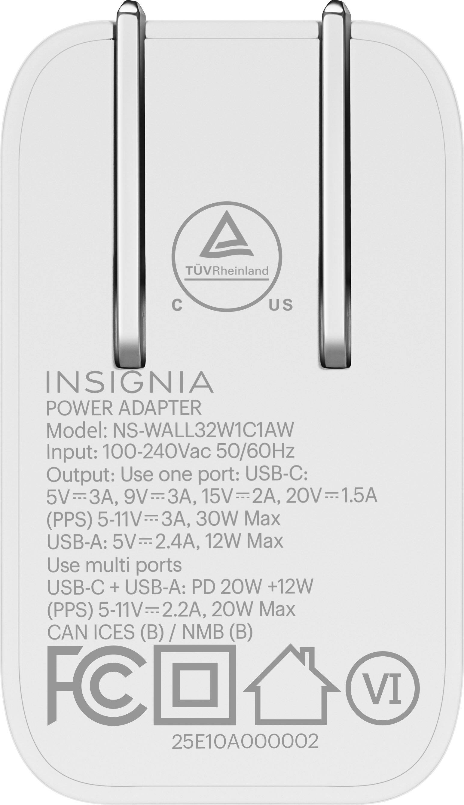 INSIGNIA  
POWER ADAPTER  
Model: NS-WALL32W1C1AW  
Input: 100-240Vac 50/60Hz  
Output: Use one port: USB-C: 5V=3A, 9V=3A, 15V=2A, 20V=1.5A (PPS) 5-11V=3A, 30W Max  
USB-A: 5V=2.4A, 12W Max  
Use multi ports: USB-C + USB-A: PD 20W +12W (PPS) 5-11V=2.2A, 20W Max  
CAN ICES (B) / NMB (B)  
FC  
VI  
25E10A000002