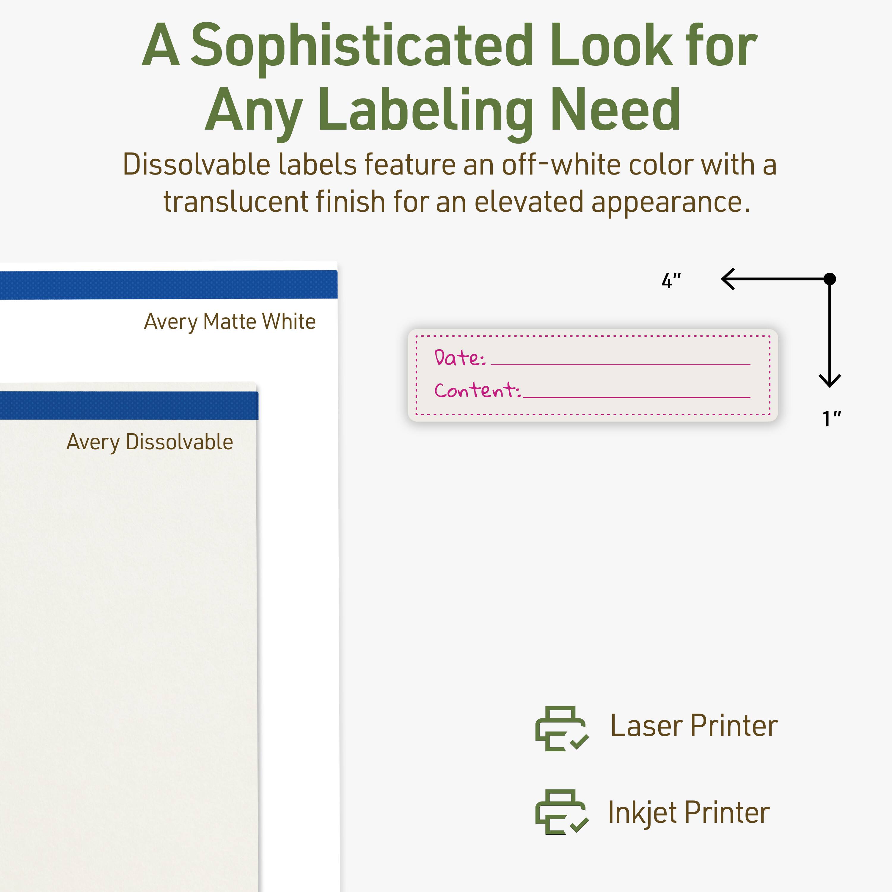 A Sophisticated Look for Any Labeling Need

Dissolvable labels feature an off-white color with a translucent finish for an elevated appearance.

4" Avery Matte White Avery Dissolvable

Date: _______

Content: _______

Laser Printer

Inkjet Printer