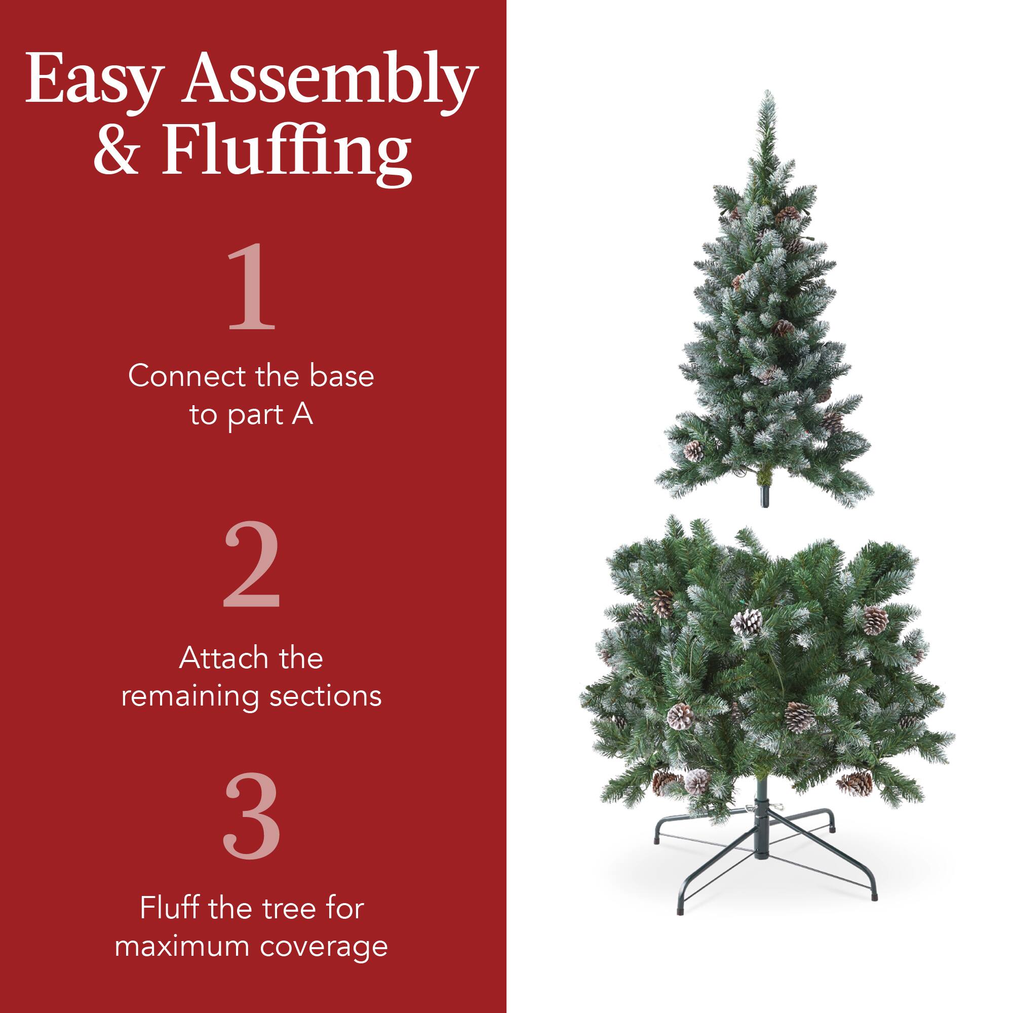 Easy Assembly & Fluffing

1. Connect the base to part A
2. Attach the remaining sections
3. Fluff the tree for maximum coverage