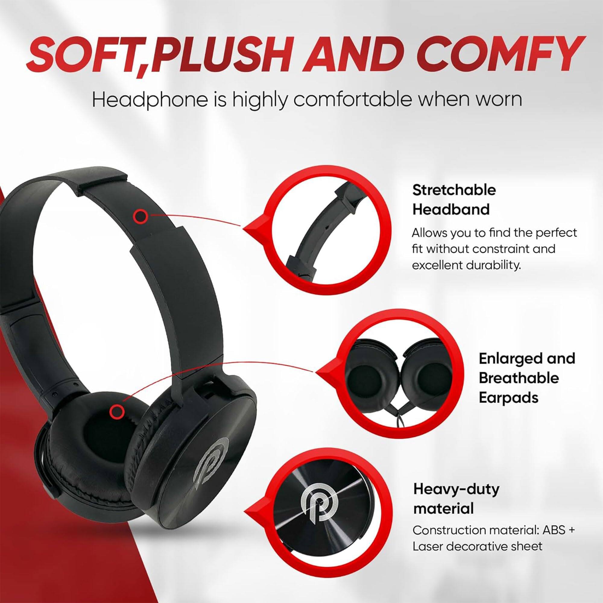 SOFT, PLUSH AND COMFY  
Headphone is highly comfortable when worn  

Stretchable Headband  
Allows you to find the perfect fit without constraint and excellent durability.  

Enlarged and Breathable Earpads  

Heavy-duty material  
Construction material: ABS + Laser decorative sheet