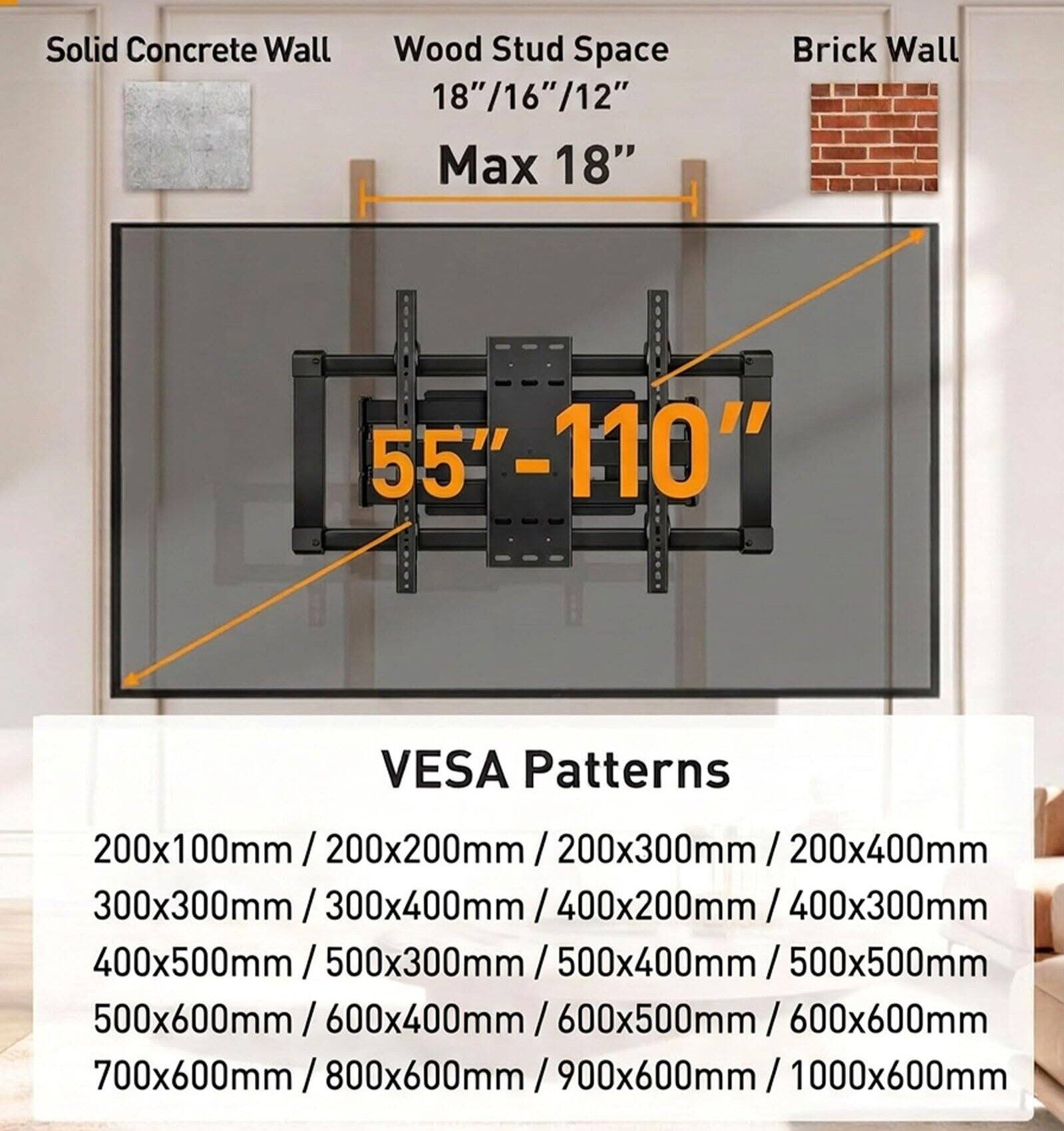 Solid Concrete Wall  
Wood Stud Space 18"/16"/12" Max 18"  
Brick Wall  
55"-110"  
VESA Patterns  
200x100mm / 200x200mm / 200x300mm / 200x400mm  
300x300mm / 300x400mm / 400x200mm / 400x300mm  
400x500mm / 500x300mm / 500x400mm / 500x500mm  
500x600mm / 600x400mm / 600x500mm / 600x600mm  
700x600mm / 800x600mm / 900x600mm / 1000x600mm