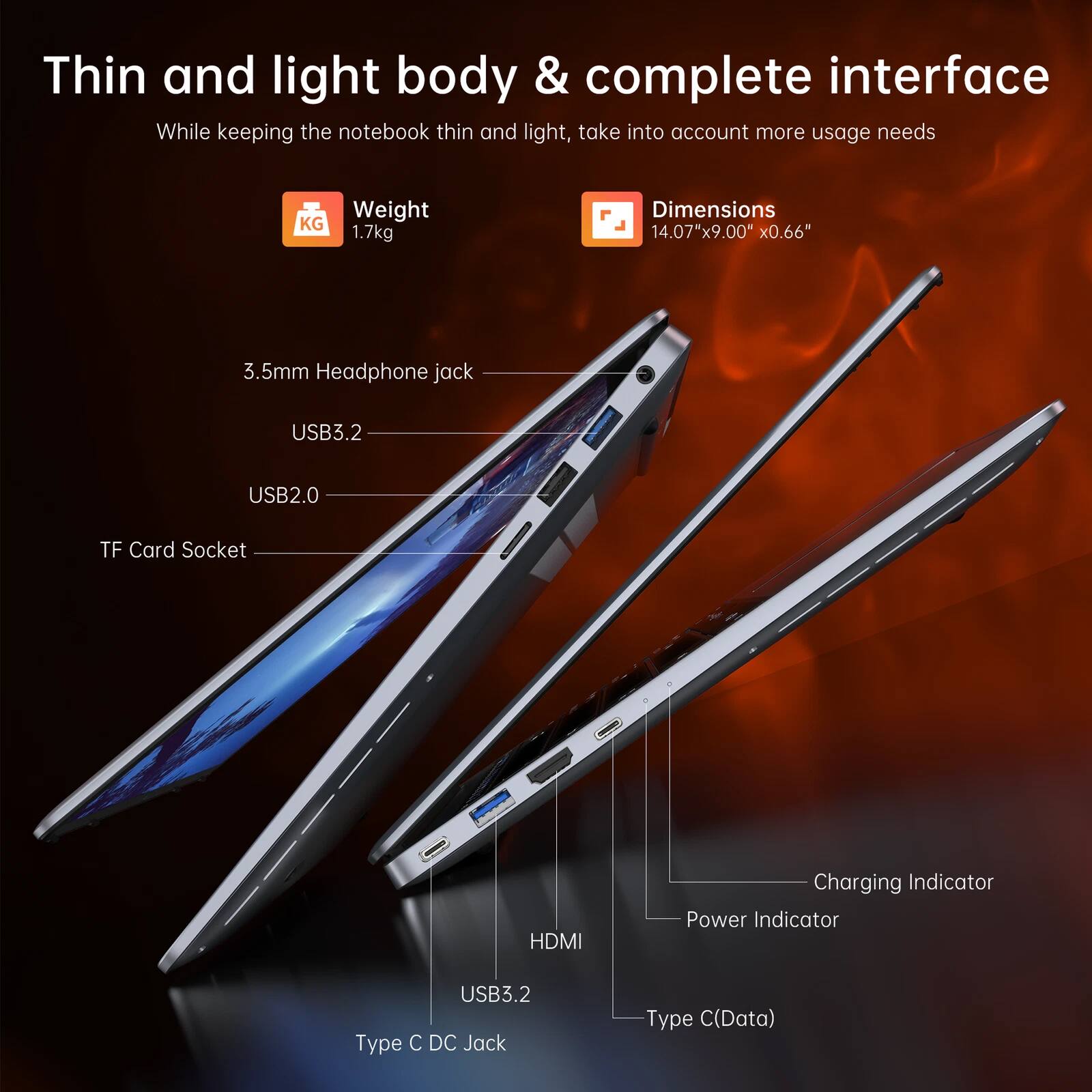 Thin and light body & complete interface  
While keeping the notebook thin and light, take into account more usage needs  

Weight: 1.7kg  
Dimensions: 14.07" x 9.00" x 0.66"  

- 3.5mm Headphone jack  
- USB3.2  
- USB2.0  
- TF Card Socket  
- HDMI  
- Charging Indicator  
- Power Indicator  
- USB3.2 Type C  
- Type C (Data)  
- Type C DC Jack