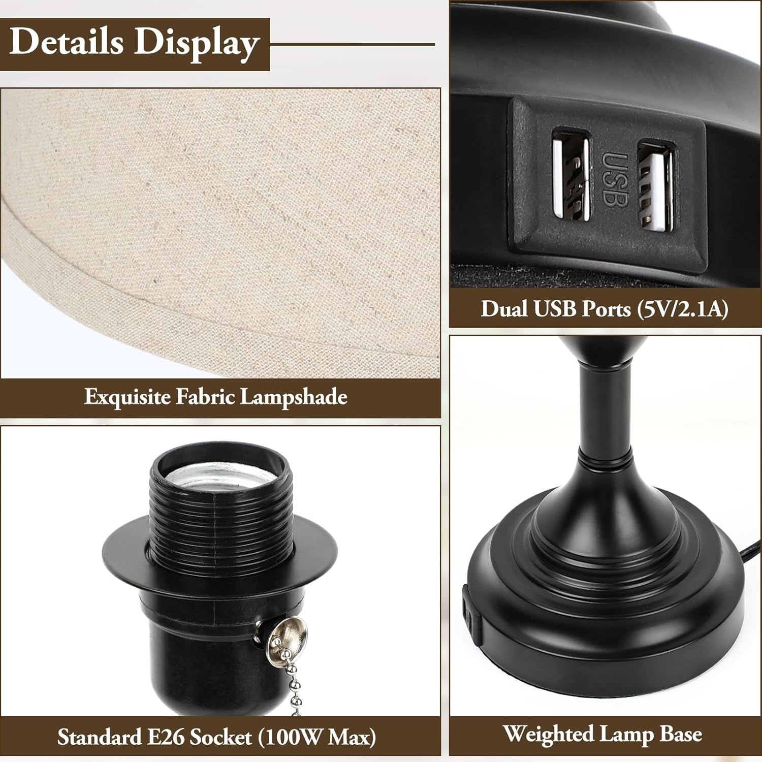 Details Display

- Exquisite Fabric Lampshade
- Dual USB Ports (5V/2.1A)
- Standard E26 Socket (100W Max)
- Weighted Lamp Base