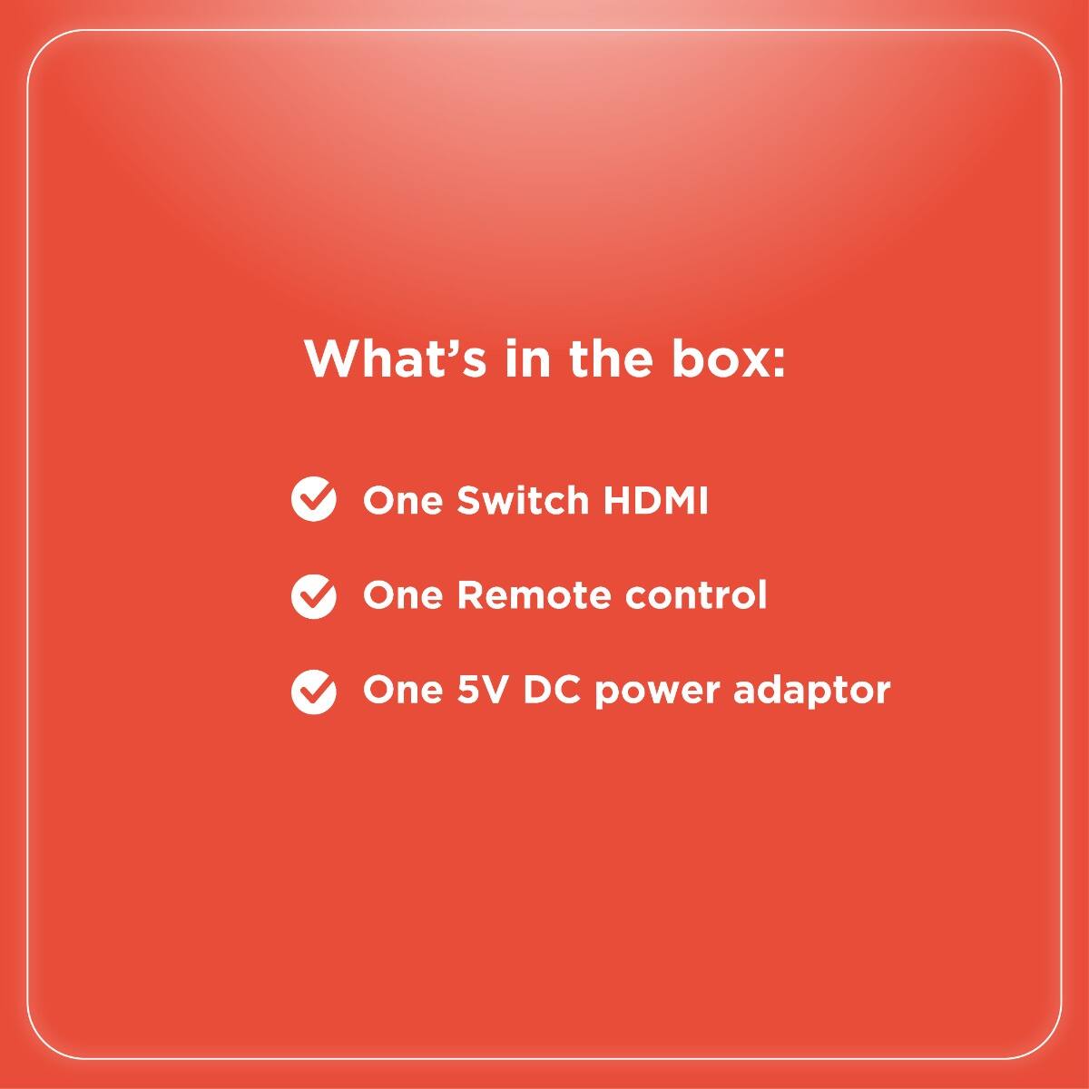 What's in the box:

- One Switch HDMI
- One Remote control
- One 5V DC power adaptor