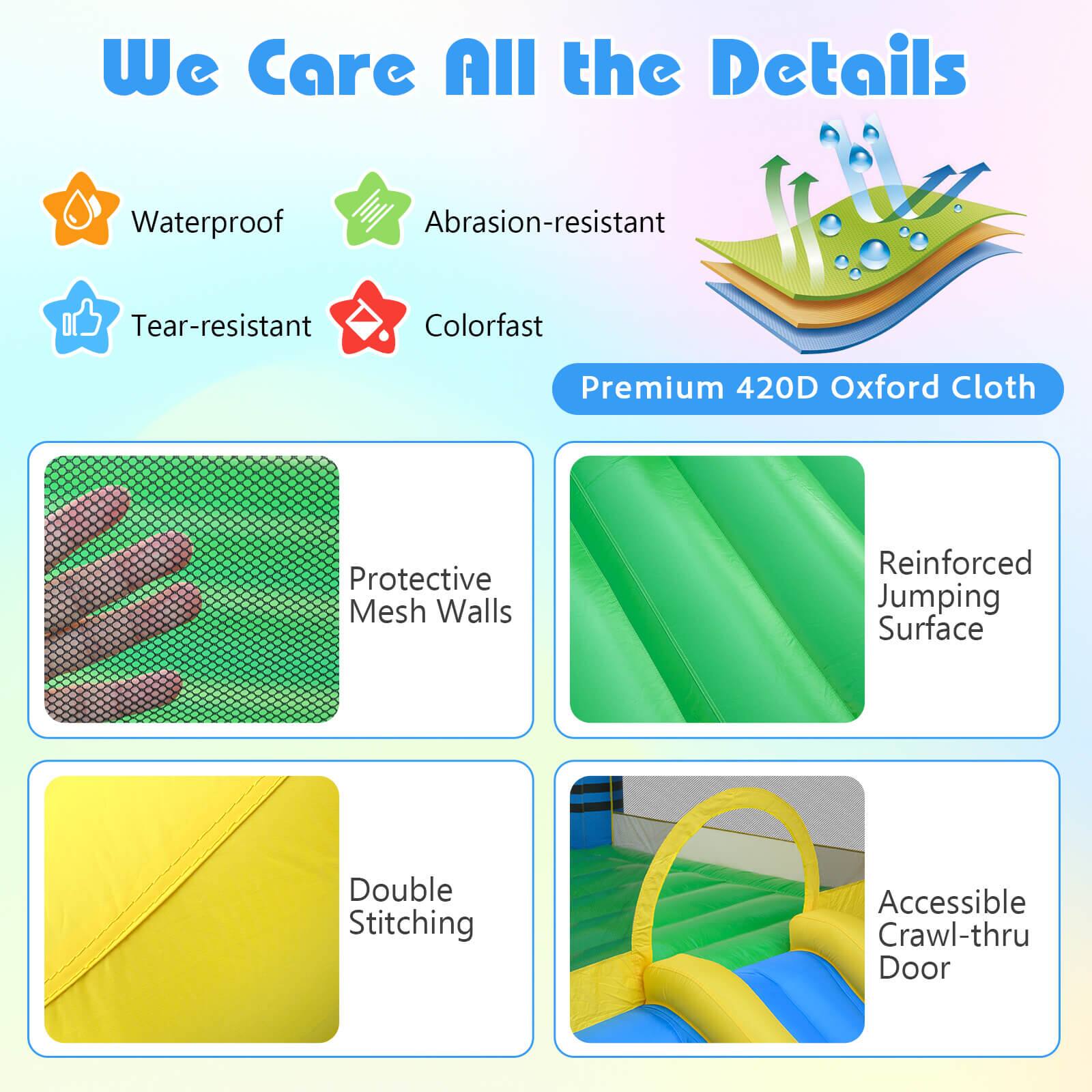 We Care All the Details

- Waterproof
- Abrasion-resistant
- Tear-resistant
- Colorfast

Premium 420D Oxford Cloth

- Protective Mesh Walls
- Reinforced Jumping Surface
- Double Stitching
- Accessible Crawl-thru Door