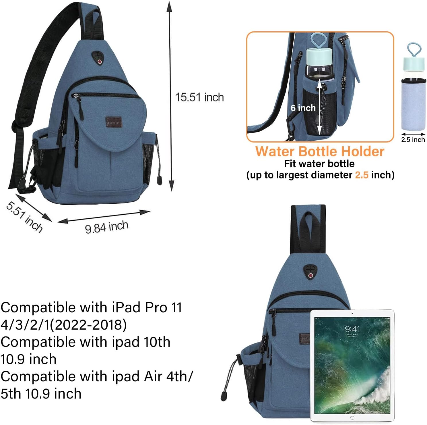 15.51 inch  
6 inch  
2.5 inch  
Water Bottle Holder  
Fit water bottle (up to largest diameter 2.5 inch)  
5.51 inch  
9.84 inch  

Compatible with iPad Pro 11 4/3/2/1 (2022-2018)  
Compatible with iPad 10th 10.9 inch  
Compatible with iPad Air 4th/5th 10.9 inch