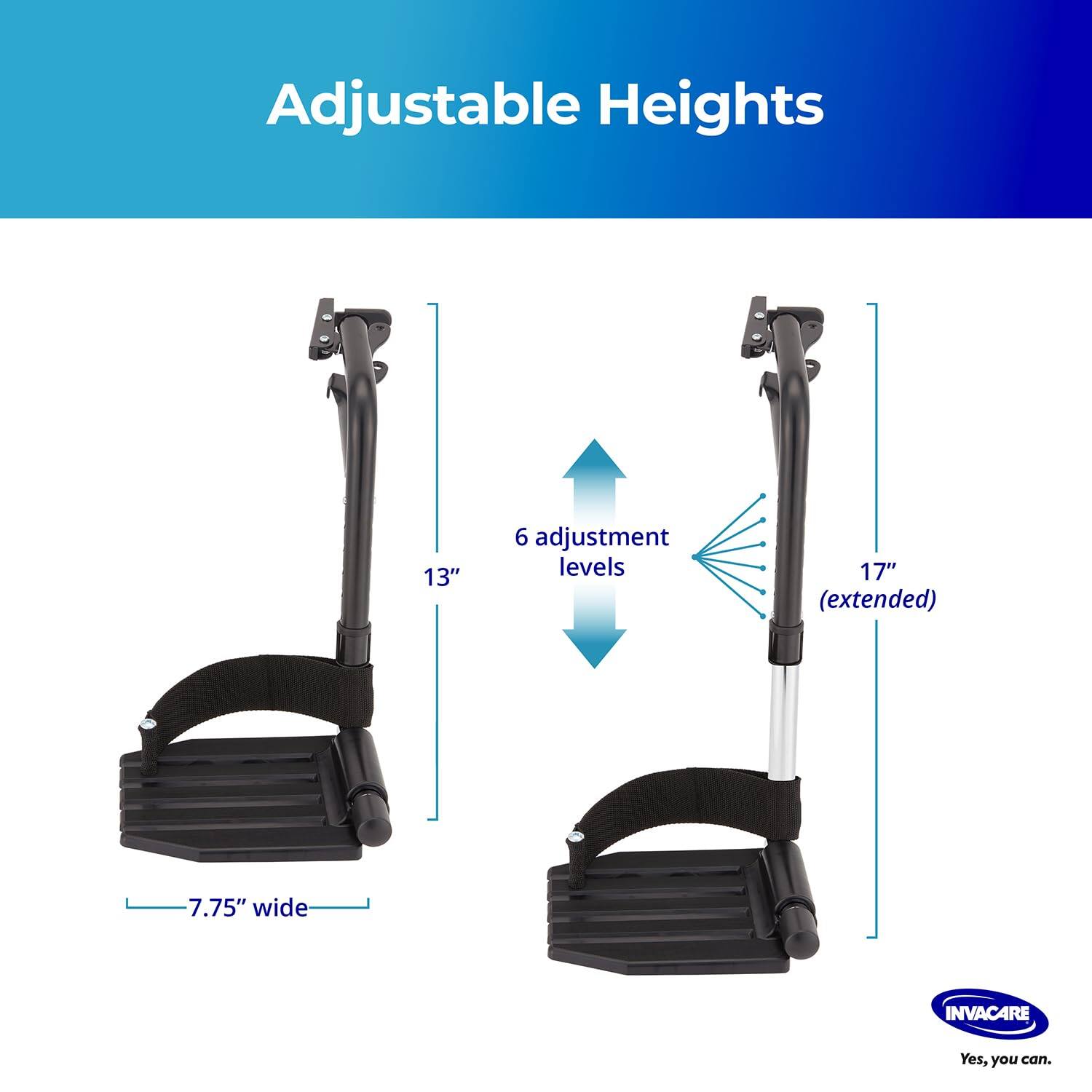 Adjustable Heights

13"  
6 adjustment levels  
17" (extended)  
7.75" wide  

INVACARE  
Yes, you can.