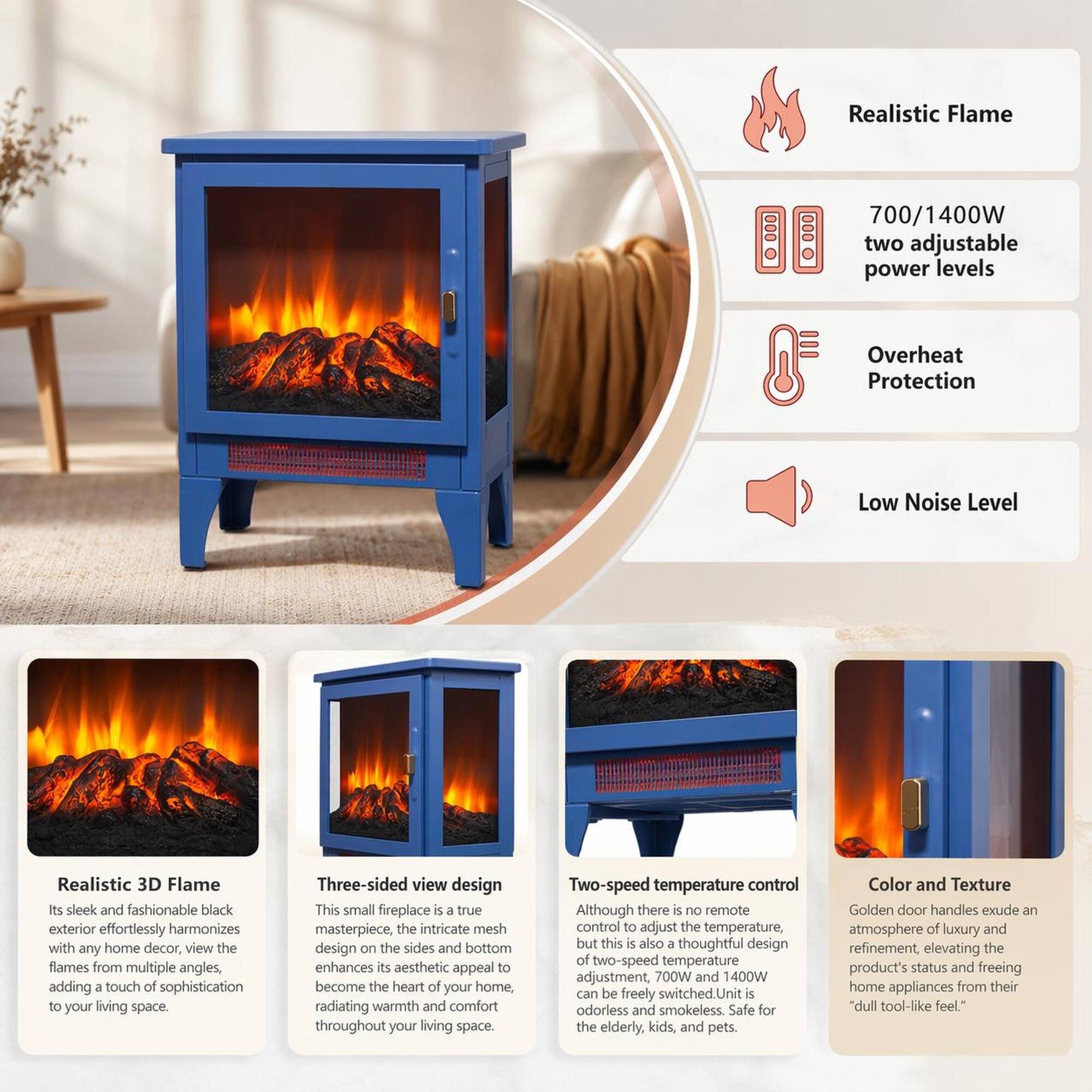 Realistic Flame  
700/1400W two adjustable power levels  
Overheat Protection  
Low Noise Level  

Realistic 3D Flame  
Its sleek and fashionable black exterior effortlessly harmonizes with any home decor, view the flames from multiple angles, adding a touch of sophistication to your living space.  

Three-sided view design  
This small fireplace is a true masterpiece, the intricate mesh design on the sides and bottom enhances its aesthetic appeal to become the heart of your home, radiating warmth and comfort throughout your living space.  

Two-speed temperature control  
Although there is no remote control to adjust the temperature, but this is also a thoughtful design of two-speed temperature adjustment, 700W and 1400W can be freely switched. Unit is odorless and smokeless. Safe for the elderly, kids, and pets.  

Color and Texture  
Golden door handles exude an atmosphere of luxury and refinement, elevating the product's status and freeing home appliances from their "dull tool-like feel."