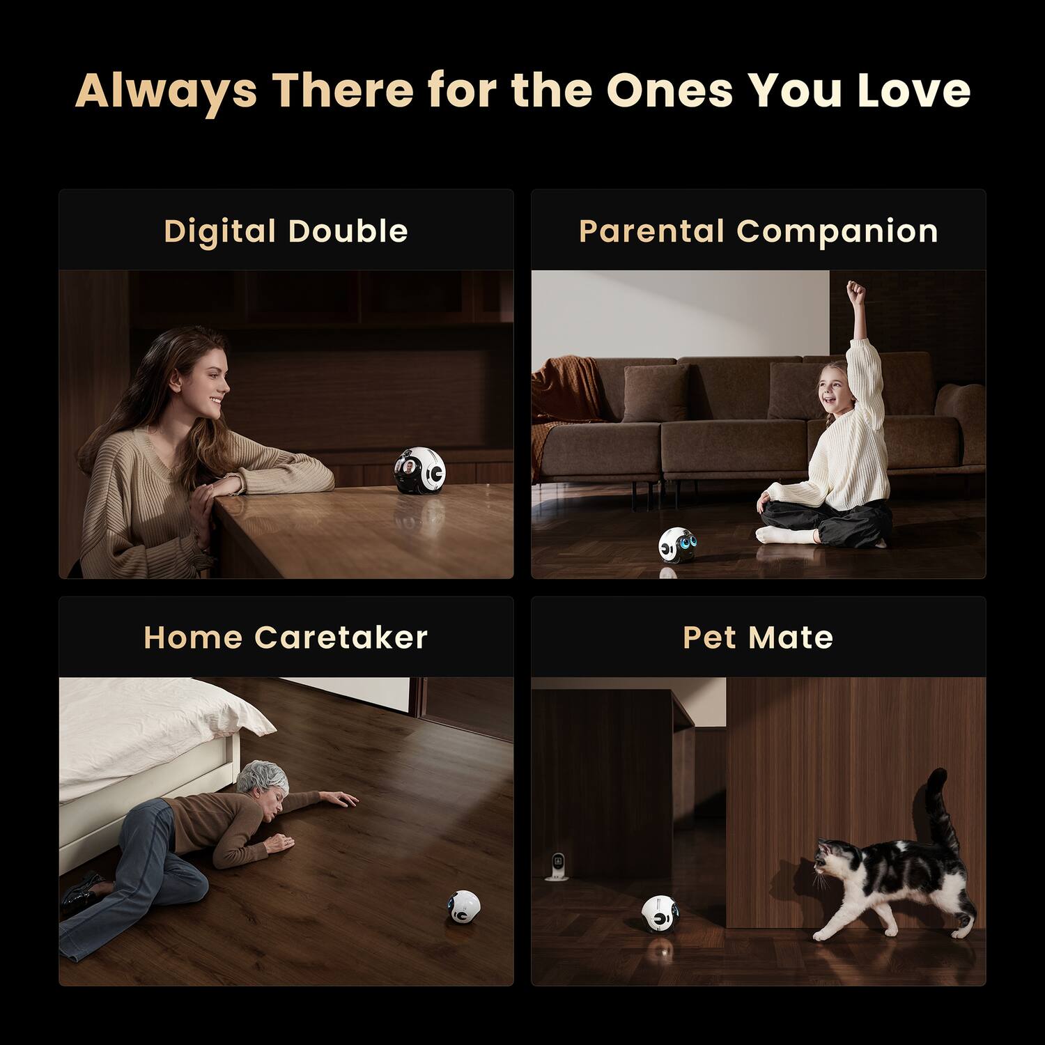 Always There for the Ones You Love

Digital Double

Parental Companion

Home Caretaker

Pet Mate