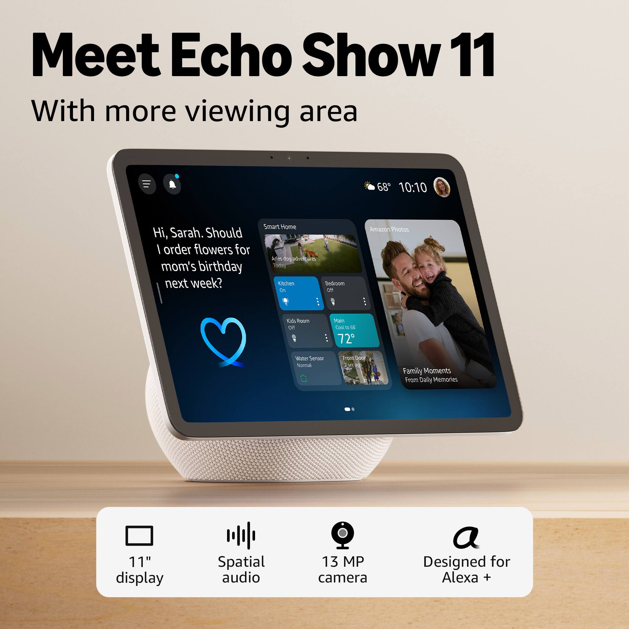 Meet Echo Show 11  
With more viewing area  

Hi, Sarah. Should I order flowers for mom's birthday next week?  

Smart Home  
Amazon Photos  
Family Moments From Daily Memories  

11" display  
Spatial audio  
13 MP camera  
Designed for Alexa +