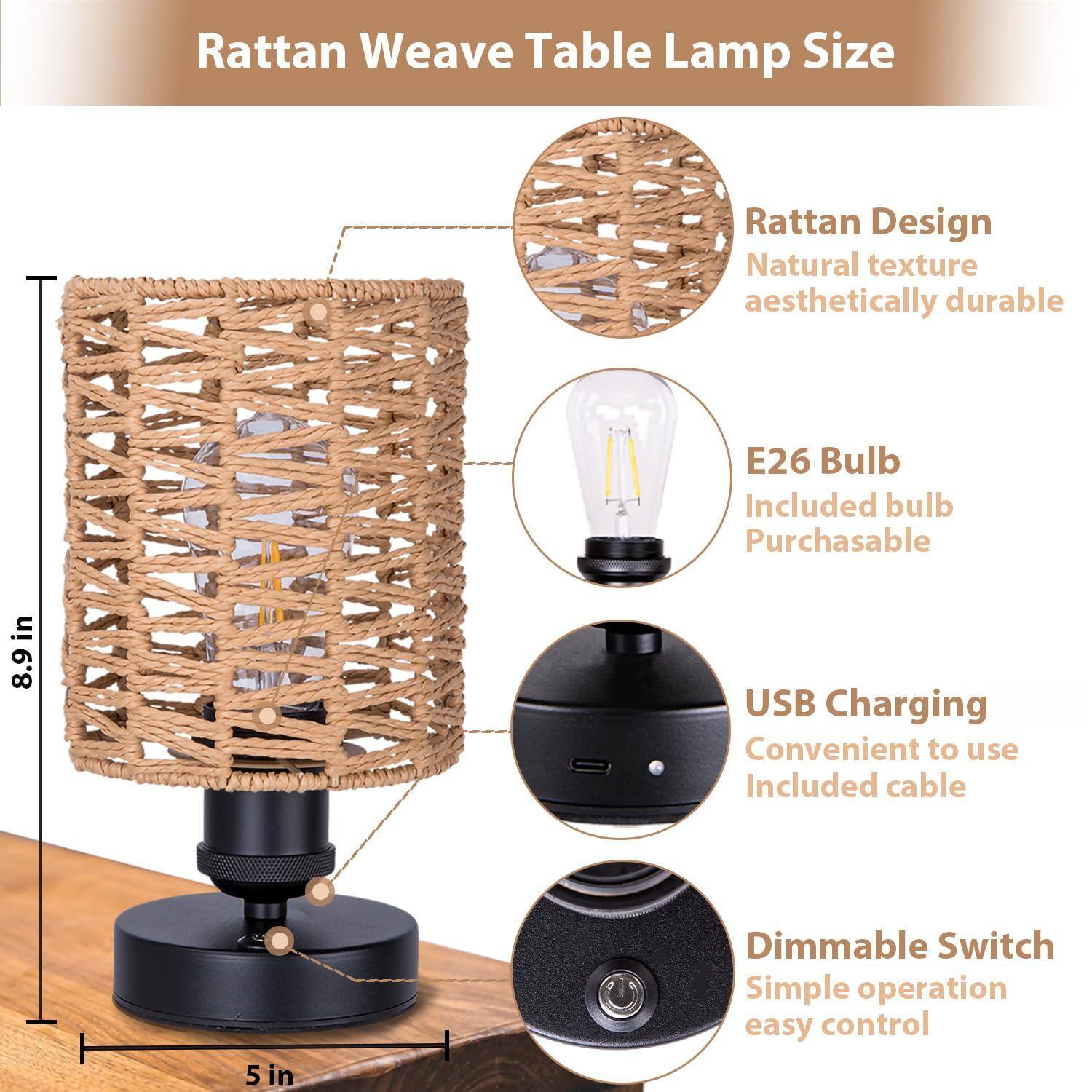 Rattan Weave Table Lamp Size

- Rattan Design
  - Natural texture
  - Aesthetically durable

- E26 Bulb
  - Included bulb
  - Purchasable

- USB Charging
  - Convenient to use
  - Included cable

- Dimmable Switch
  - Simple operation
  - Easy control

Dimensions:
- Height: 8.9 in
- Base: 5 in