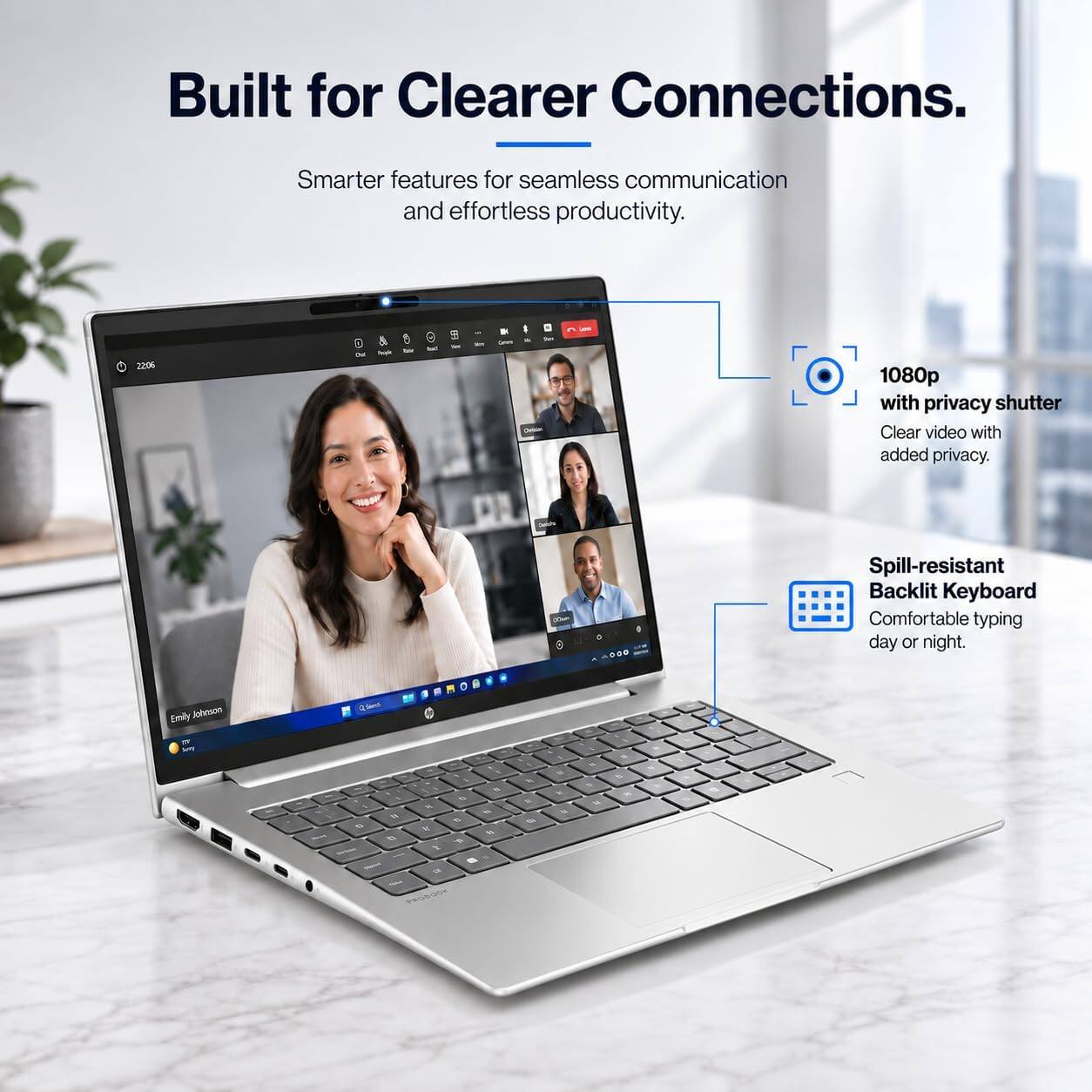Built for Clearer Connections.  
Smarter features for seamless communication and effortless productivity.  

1080p with privacy shutter  
Clear video with added privacy.  

Spill-resistant Backlit Keyboard  
Comfortable typing day or night.  

Emily Johnson  
Quarch  

1 by N a t % W Y) 5 B Y - B 5 & Madent  I e R Notca PRODOOK  
N h B  
u k M  
1g 6 u  
5 to  
%