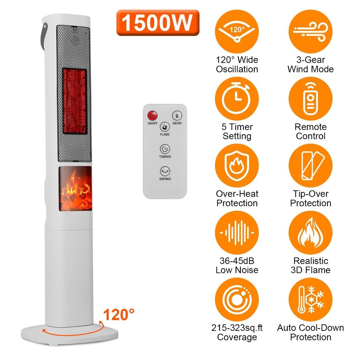 1500W  
120° Wide Oscillation  
3-Gear Wind Mode  
ON/OFF GEAR FLAME  
5 Timer Setting  
Remote Control  
Over-Heat Protection  
Tip-Over Protection  
36-45dB Low Noise  
Realistic 3D Flame  
215-323sq.ft Auto Cool-Down Coverage Protection