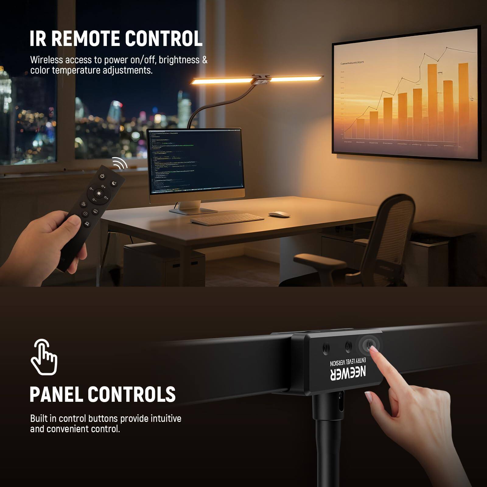 IR REMOTE CONTROL  
Wireless access to power on/off, brightness & color temperature adjustments.  

PANEL CONTROLS  
Built in control buttons provide intuitive and convenient control.