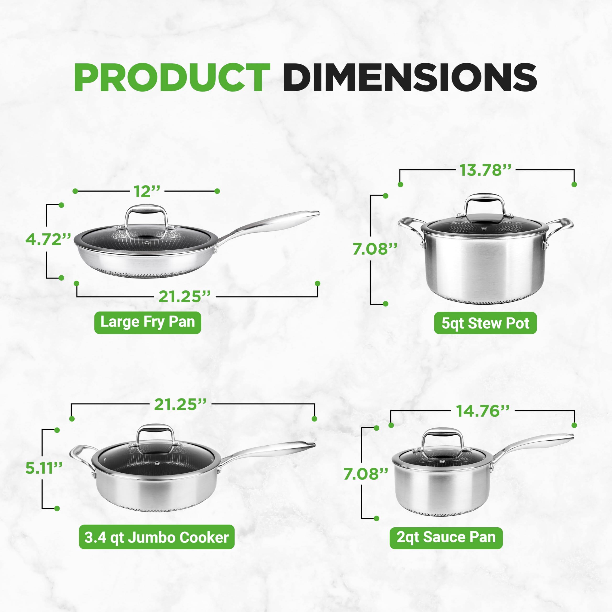 PRODUCT DIMENSIONS

- Large Fry Pan: 12" x 13.78" x 4.72" x 7.08" x 21.25"
- 5qt Stew Pot: 21.25" x 14.76" x 5.11" x 7.08"
- 3.4 qt Jumbo Cooker: 21.25" x 14.76" x 5.11" x 7.08"
- 2qt Sauce Pan
