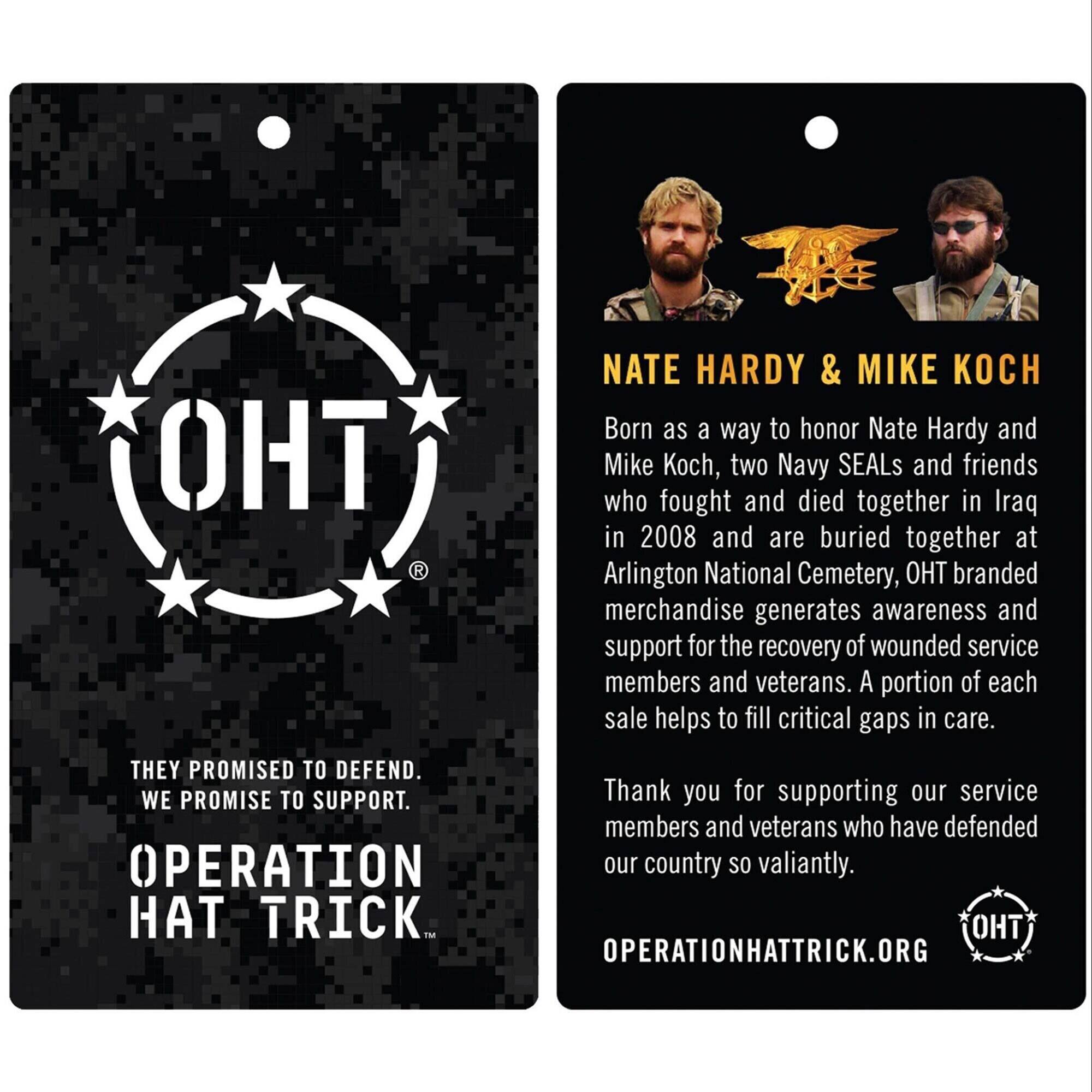 **NATE HARDY & MIKE KOCH**

Born as a way to honor Nate Hardy and Mike Koch, two Navy SEALs and friends who fought and died together in Iraq in 2008 and are buried together at Arlington National Cemetery, OHT branded merchandise generates awareness and support for the recovery of wounded service members and veterans. A portion of each sale helps to fill critical gaps in care.

Thank you for supporting our service members and veterans who have defended our country so valiantly.

**THEY PROMISED TO DEFEND. WE PROMISE TO SUPPORT.**

**OPERATION HAT TRICK**

**OPERATIONHATTRICK.ORG**