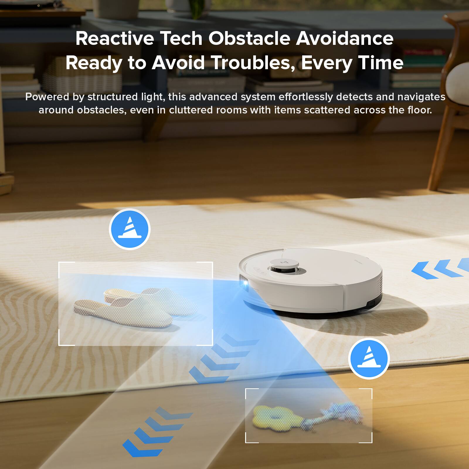 Reactive Tech Obstacle Avoidance  
Ready to Avoid Troubles, Every Time  

Powered by structured light, this advanced system effortlessly detects and navigates around obstacles, even in cluttered rooms with items scattered across the floor.