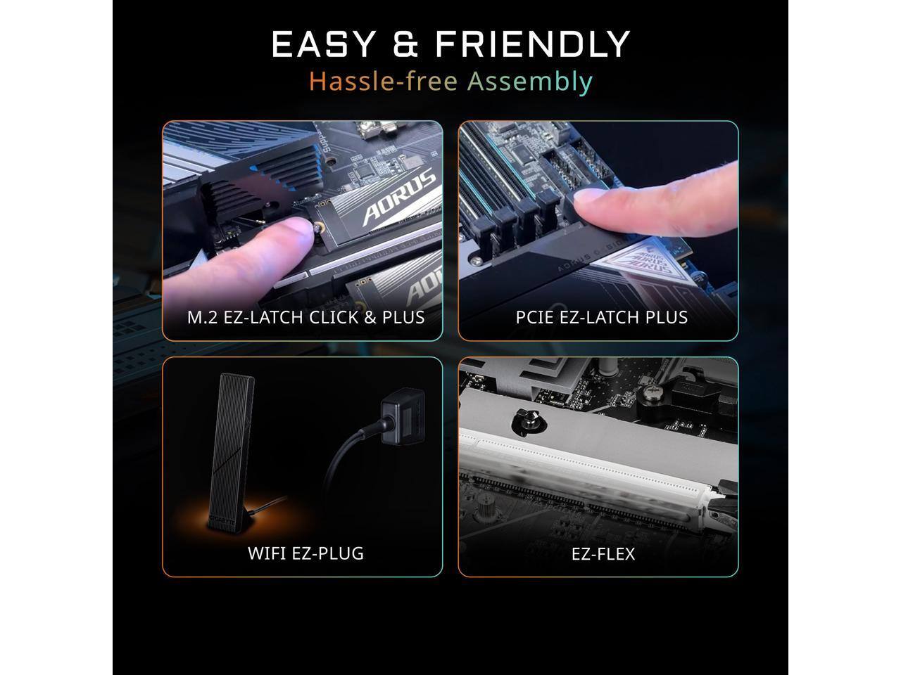 EASY & FRIENDLY  
Hassle-free Assembly

AORUS AO M.2 EZ-LATCH CLICK & PLUS  
SID AORUS PCIE EZ-LATCH PLUS  
WIFI EZ-PLUG  
EZ-FLEX