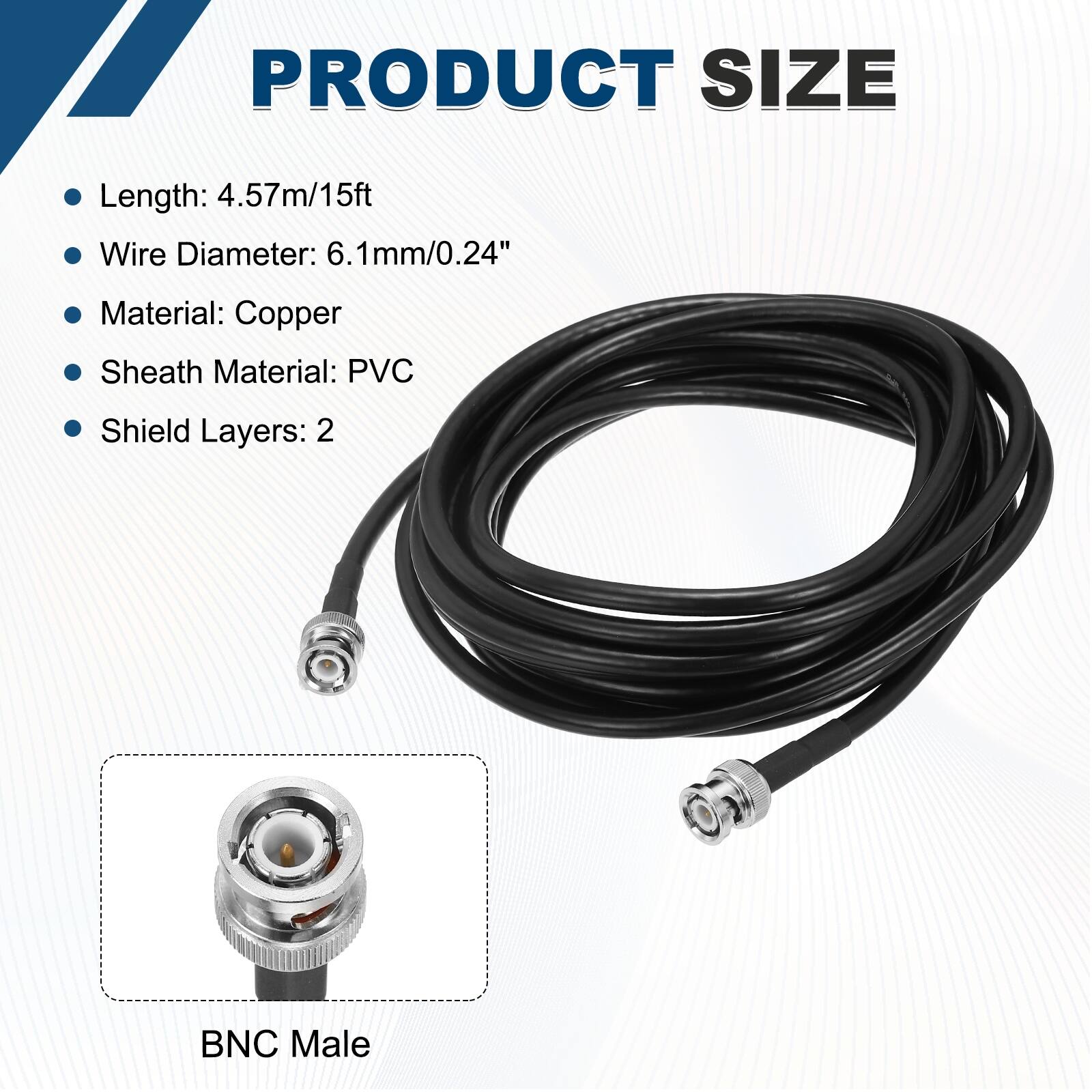 PRODUCT SIZE

- Length: 4.57m/15ft
- Wire Diameter: 6.1mm/0.24"
- Material: Copper
- Sheath Material: PVC
- Shield Layers: 2

BNC Male